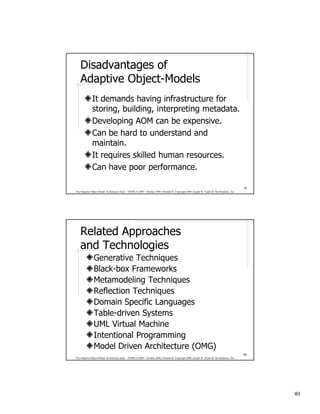 Disadvantages of
    Adaptive Object-Models
              It demands having infrastructure for
              storing, building, interpreting metadata.
              Developing AOM can be expensive.
              Can be hard to understand and
              maintain.
              It requires skilled human resources.
              Can have poor performance.

                                                                                                                                              79
The Adaptive Object-Model Architecture Style – OOPSLA 2009 – October 2009, Orlando FL Copyright 2009, Joseph W. Yoder & The Refactory, Inc.




    Related Approaches
    and Technologies
               Generative Techniques
               Black-box Frameworks
               Metamodeling Techniques
               Reflection Techniques
               Domain Specific Languages
               Table-driven Systems
               UML Virtual Machine
               Intentional Programming
               Model Driven Architecture (OMG)
                                                                                                                                              80
The Adaptive Object-Model Architecture Style – OOPSLA 2009 – October 2009, Orlando FL Copyright 2009, Joseph W. Yoder & The Refactory, Inc.




                                                                                                                                                   40
 