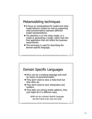 Metamodeling techniques
             It focus on manipulating the model and meta-
             model behind a system as well as supporting
             valid transformations between different
             model representations.
             The attention is on the meta-model, or a
             model or generating a model, rather than the
             final application that will reflect the business
             requirements.
             This technique is used for describing the
             domain-specific language.

                                                                                                                                              83
The Adaptive Object-Model Architecture Style – OOPSLA 2009 – October 2009, Orlando FL Copyright 2009, Joseph W. Yoder & The Refactory, Inc.




    Domain Specific Languages
              DSLs can be a scripting language and work
              by means of parameterization.
              They don’t need to have a meta-level but
              they often do.
              They don’t need to have interpreters and
              builders.
              They both use solving similar patterns, they
              just might do it in different ways.

                         AOMs can be a Domain Specific Language
                           but don’t have to be--and vice-versa
                                                                                                                                              84
The Adaptive Object-Model Architecture Style – OOPSLA 2009 – October 2009, Orlando FL Copyright 2009, Joseph W. Yoder & The Refactory, Inc.




                                                                                                                                                   42
 