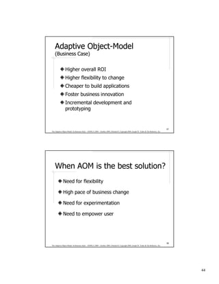 Adaptive Object-Model
             Object-
    (Business Case)


                 Higher overall ROI
                 Higher flexibility to change
                 Cheaper to build applications
                 Foster business innovation
                 Incremental development and
                 prototyping


                                                                                                                                              87
The Adaptive Object-Model Architecture Style – OOPSLA 2009 – October 2009, Orlando FL Copyright 2009, Joseph W. Yoder & The Refactory, Inc.




    When AOM is the best solution?
              Need for flexibility

              High pace of business change

              Need for experimentation

              Need to empower user




                                                                                                                                              88
The Adaptive Object-Model Architecture Style – OOPSLA 2009 – October 2009, Orlando FL Copyright 2009, Joseph W. Yoder & The Refactory, Inc.




                                                                                                                                                   44
 