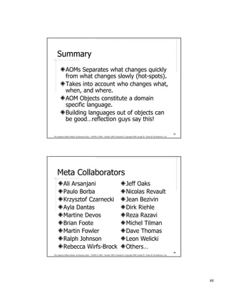 Summary
              AOMs Separates what changes quickly
              from what changes slowly (hot-spots).
              Takes into account who changes what,
              when, and where.
              AOM Objects constitute a domain
              specific language.
              Building languages out of objects can
              be good…reflection guys say this!

                                                                                                                                              95
The Adaptive Object-Model Architecture Style – OOPSLA 2009 – October 2009, Orlando FL Copyright 2009, Joseph W. Yoder & The Refactory, Inc.




    Meta Collaborators
           Ali Arsanjani                                                                Jeff Oaks
           Paulo Borba                                                                  Nicolas Revault
           Krzysztof Czarnecki                                                          Jean Bezivin
           Ayla Dantas                                                                  Dirk Riehle
           Martine Devos                                                                Reza Razavi
           Brian Foote                                                                  Michel Tilman
           Martin Fowler                                                                Dave Thomas
           Ralph Johnson                                                                Leon Welicki
           Rebecca Wirfs-Brock                                                          Others…
                                                                                                                                              96
The Adaptive Object-Model Architecture Style – OOPSLA 2009 – October 2009, Orlando FL Copyright 2009, Joseph W. Yoder & The Refactory, Inc.




                                                                                                                                                   48
 