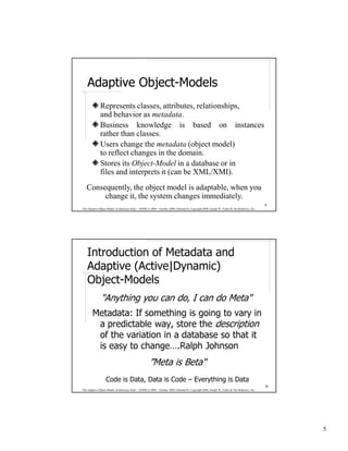 Adaptive Object-Models
              Represents classes, attributes, relationships,
              and behavior as metadata.
              Business knowledge is based on instances
              rather than classes.
              Users change the metadata (object model)
              to reflect changes in the domain.
              Stores its Object-Model in a database or in
              files and interprets it (can be XML/XMI).
   Consequently, the object model is adaptable, when you
        change it, the system changes immediately.
                                                                                                                                              9
The Adaptive Object-Model Architecture Style – OOPSLA 2009 – October 2009, Orlando FL Copyright 2009, Joseph W. Yoder & The Refactory, Inc.




    Introduction of Metadata and
    Adaptive (Active|Dynamic)
    Object-Models
               "Anything you can do, I can do Meta"
        Metadata: If something is going to vary in
         a predictable way, store the description
         of the variation in a database so that it
         is easy to change….Ralph Johnson
                                                     ”Meta is Beta"
                   Code is Data, Data is Code – Everything is Data
                                                                                                                                              10
The Adaptive Object-Model Architecture Style – OOPSLA 2009 – October 2009, Orlando FL Copyright 2009, Joseph W. Yoder & The Refactory, Inc.




                                                                                                                                                   5
 