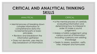 CRITICAL AND ANALYTICAL THINKING
SKILLS
ANALYTICAL
• Mental process of breaking down
complex information or
comprehensive data into
fundamental parts or basic
principles.
• Reviews and breakdown the
information gathered
• Does not deviate, uses step by
step breakdown of information.
CRITICAL
• Is the mental process of carefully
evaluating information and
determining how to interpret in
order to make a sound
judgement.
• Makes a holistic judgement using
various sources of information
including a persons own existing
knowledge
• Seeks to assess, question, verify,
infer, interpret and formulate
 
