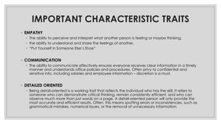 IMPORTANT CHARACTERISTIC TRAITS
◦ EMPATHY
◦ The ability to perceive and interpret what another person is feeling or maybe thinking.
◦ the ability to understand and share the feelings of another.
◦ “Put Yourself in Someone Else’s Shoe”
◦ COMMUNICATION
◦ The ability to communicate effectively ensures everyone receives clear information in a timely
manner and understands office policies and procedures. Often privy to confidential and
sensitive info, including salaries and employee information – discretion is a must.
◦ DETAILED ORIENTED
◦ Being detail-oriented is a working trait that reflects the individual who has the skill. It refers to
someone who can demonstrate critical thinking, remain consistently efficient, and who can
observe much more than just words on a page. A detail-oriented person will only provide the
most accurate and efficient results. Often, this means spotting errors or inconsistencies, such as
grammatical mistakes, numerical issues, or the removal of unnecessary information.
 