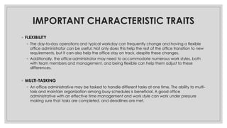 IMPORTANT CHARACTERISTIC TRAITS
◦ FLEXIBILITY
◦ The day-to-day operations and typical workday can frequently change and having a flexible
office administrator can be useful. Not only does this help the rest of the office transition to new
requirements, but it can also help the office stay on track, despite these changes.
◦ Additionally, the office administrator may need to accommodate numerous work styles, both
with team members and management, and being flexible can help them adjust to these
differences.
◦ MULTI-TASKING
◦ An office administrative may be tasked to handle different tasks at one time. The ability to multi-
task and maintain organization among busy schedules is beneficial. A good office
administrative with an effective time management and work style can work under pressure
making sure that tasks are completed, and deadlines are met.
 
