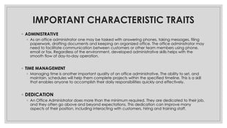 IMPORTANT CHARACTERISTIC TRAITS
◦ ADMINISTRATIVE
◦ As an office administrator one may be tasked with answering phones, taking messages, filing
paperwork, drafting documents and keeping an organized office. The office administrator may
need to facilitate communication between customers or other team members using phone,
email or fax. Regardless of the environment, developed administrative skills helps with the
smooth flow of day-to-day operation.
◦ TIME MANAGEMENT
◦ Managing time is another important quality of an office administrative. The ability to set, and
maintain, schedules will help them complete projects within the specified timeline. This is a skill
that enables anyone to accomplish their daily responsibilities quickly and effectively.
◦ DEDICATION
◦ An Office Administrator does more than the minimum required. They are dedicated to their job,
and they often go above and beyond expectations. This dedication can improve many
aspects of their position, including interacting with customers, hiring and training staff.
 