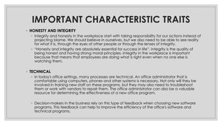 IMPORTANT CHARACTERISTIC TRAITS
◦ HONESTY AND INTEGRITY
◦ Integrity and honesty in the workplace start with taking responsibility for our actions instead of
projecting blame. We should believe in ourselves, but we also need to be able to see reality
for what it is, through the eyes of other people or through the lenses of integrity.
◦ “Honesty and integrity are absolutely essential for success in life”. Integrity is the quality of
being honest and having strong moral principles. Integrity in the workplace is important
because that means that employees are doing what is right even when no one else is
watching them.
◦ TECHNICAL
◦ In today's office settings, many processes are technical. An office administrator that is
comfortable using computers, phones and other systems is necessary. Not only will they be
involved in training new staff on these programs, but they may also need to troubleshoot
them or work with vendors to repair them. The office administrator can also be a valuable
resource for determining the effectiveness of a new office program.
◦ Decision-makers in the business rely on this type of feedback when choosing new software
programs. This feedback can help to improve the efficiency of the office's software and
technical programs.
 