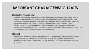 IMPORTANT CHARACTERISTIC TRAITS
◦ SOLID INTERPERSONAL SKILLS
◦ The role involves regular interaction with a range of different people. Being able to
listen to their concerns and respond accordingly benefits the organization. Office
administrators often serve as intermediaries between departments or staff members
involved in workplace conflict. Soothing relationships contribute to a better
atmosphere and more work getting accomplished. The nature of the position
sometimes even leads to acting as an impromptu “therapist” for employees looking for
a compassionate, knowledgeable sounding board.
◦ INITIATIVE
◦ Initiative is the ability to assess a situation and independently take action to address it.
You can show initiative at work in a variety of ways, including volunteering for
leadership roles, helping coworkers and brainstorming ideas to help the company
improve.
 