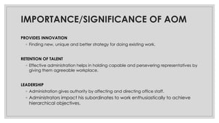 IMPORTANCE/SIGNIFICANCE OF AOM
PROVIDES INNOVATION
◦ Finding new, unique and better strategy for doing existing work.
RETENTION OF TALENT
◦ Effective administration helps in holding capable and persevering representatives by
giving them agreeable workplace.
LEADERSHIP
◦ Administration gives authority by affecting and directing office staff.
◦ Administrators impact his subordinates to work enthusiastically to achieve
hierarchical objectives.
 