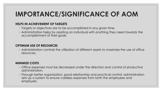 IMPORTANCE/SIGNIFICANCE OF AOM
HELPS IN ACHIEVEMENT OF TARGETS
◦ Targets or objectives are to be accomplished in any given time.
◦ Administration helps by assisting an individual with anything they need towards the
accomplishment of their goals.
OPTIMUM USE OF RESOURCES
◦ Administration controls the utilization of different assets to maximize the use of office
resources.
MINIMIZE COSTS
◦ Office expenses must be decreased under the direction and control of productive
administration.
◦ Through better organization, good relationship and practical control, administration
sets up a system to ensure careless expenses from both the employees and
employers.
 