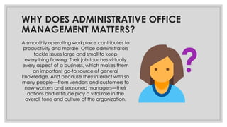 WHY DOES ADMINISTRATIVE OFFICE
MANAGEMENT MATTERS?
A smoothly operating workplace contributes to
productivity and morale. Office administrators
tackle issues large and small to keep
everything flowing. Their job touches virtually
every aspect of a business, which makes them
an important go-to source of general
knowledge. And because they interact with so
many people—from vendors and customers to
new workers and seasoned managers—their
actions and attitude play a vital role in the
overall tone and culture of the organization.
 