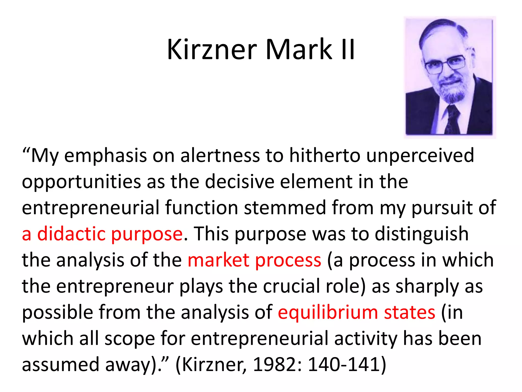 Kirzner Mark II
“My emphasis on alertness to hitherto unperceived
opportunities as the decisive element in the
entrepreneurial function stemmed from my pursuit of
a didactic purpose. This purpose was to distinguish
the analysis of the market process (a process in which
the entrepreneur plays the crucial role) as sharply as
possible from the analysis of equilibrium states (in
which all scope for entrepreneurial activity has been
assumed away).” (Kirzner, 1982: 140-141)
 