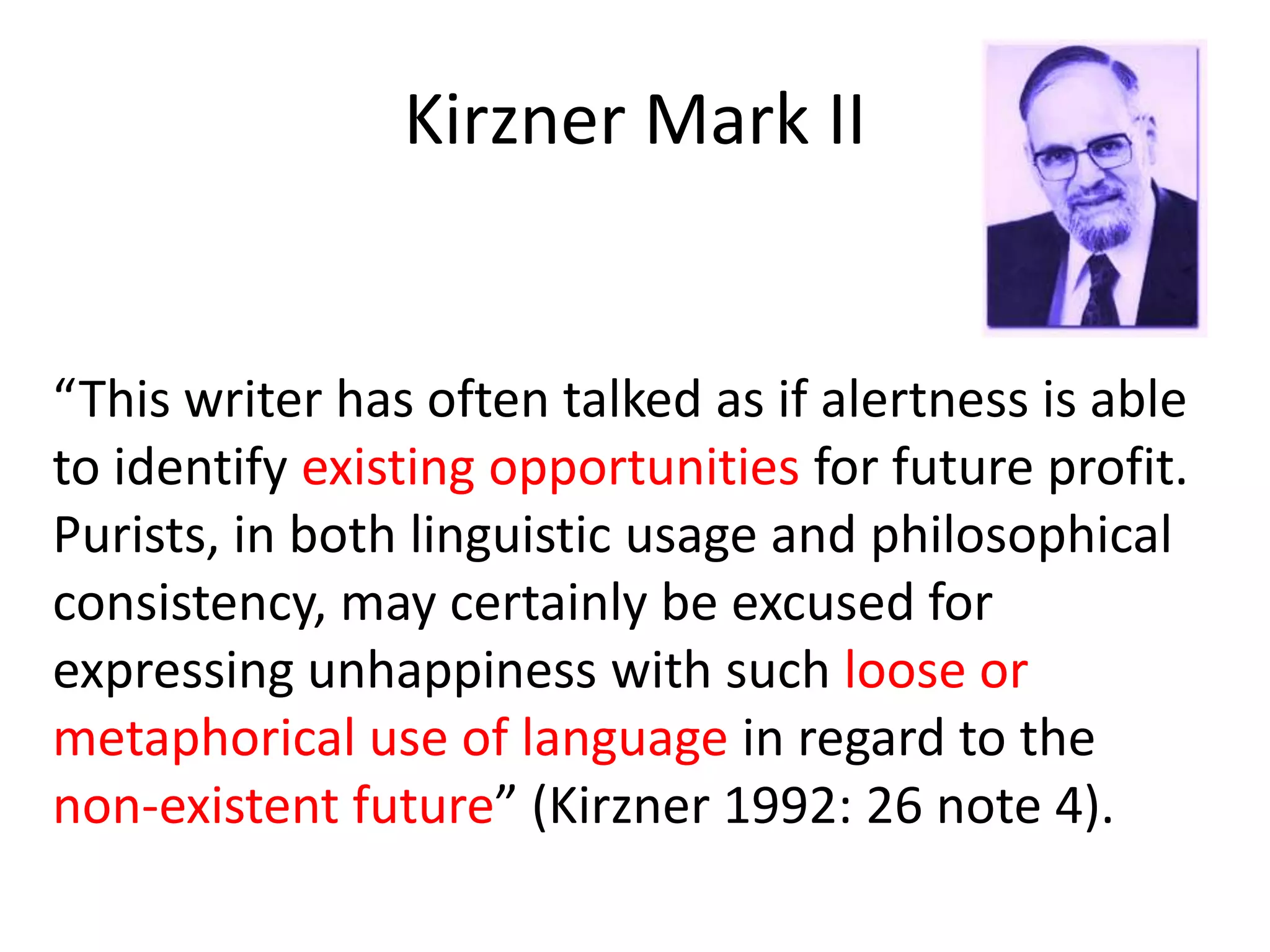 Kirzner Mark II
“This writer has often talked as if alertness is able
to identify existing opportunities for future profit.
Purists, in both linguistic usage and philosophical
consistency, may certainly be excused for
expressing unhappiness with such loose or
metaphorical use of language in regard to the
non-existent future” (Kirzner 1992: 26 note 4).
 