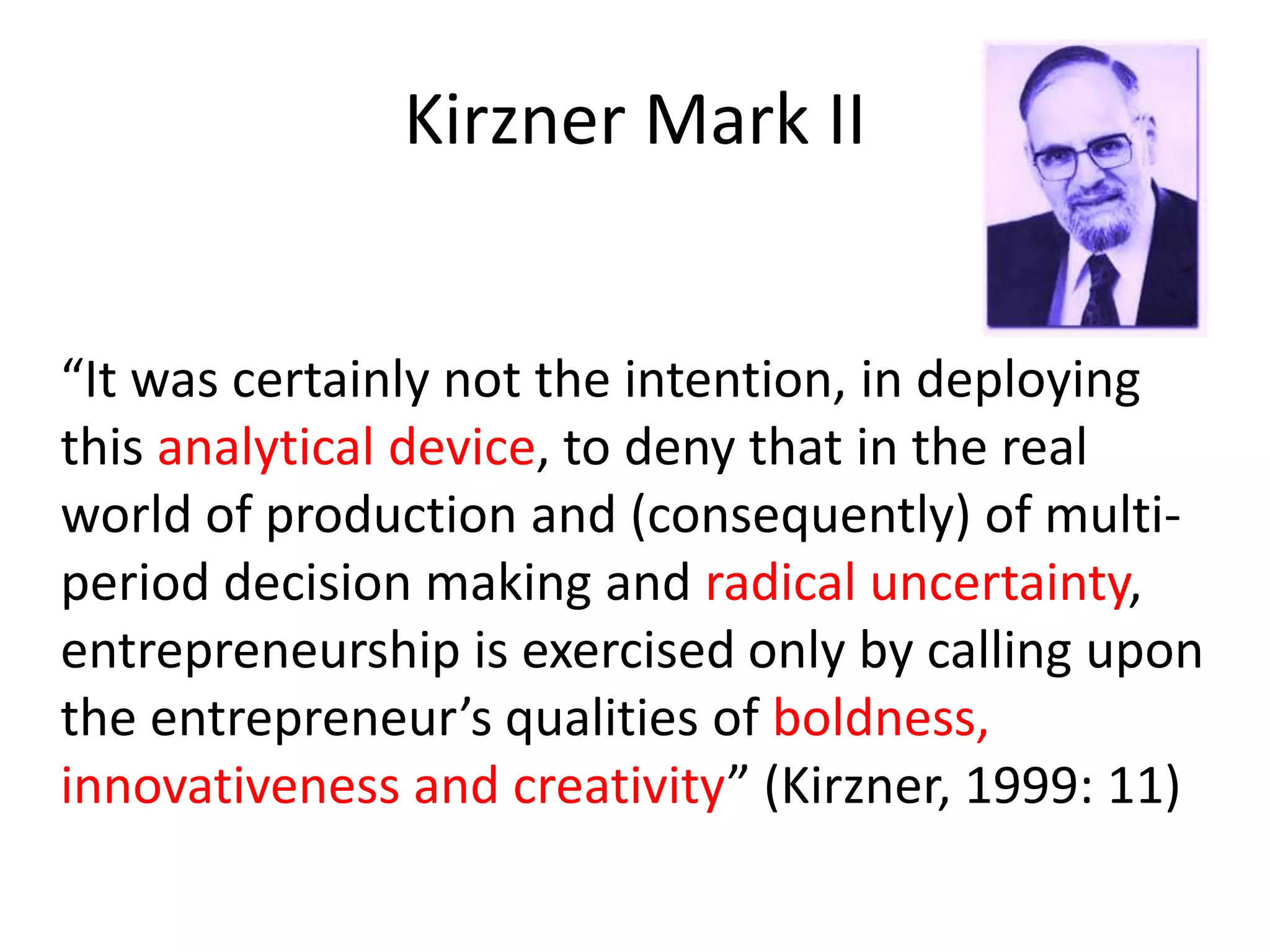 Kirzner Mark II
“It was certainly not the intention, in deploying
this analytical device, to deny that in the real
world of production and (consequently) of multi-
period decision making and radical uncertainty,
entrepreneurship is exercised only by calling upon
the entrepreneur’s qualities of boldness,
innovativeness and creativity” (Kirzner, 1999: 11)
 