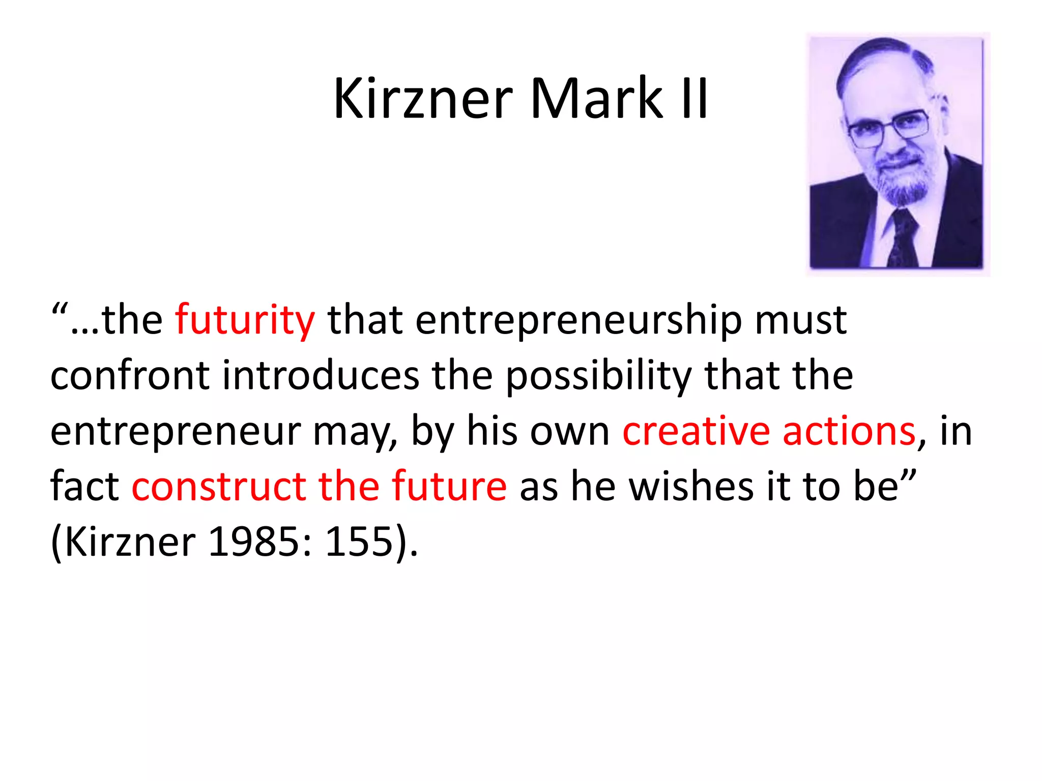 Kirzner Mark II
“…the futurity that entrepreneurship must
confront introduces the possibility that the
entrepreneur may, by his own creative actions, in
fact construct the future as he wishes it to be”
(Kirzner 1985: 155).
 