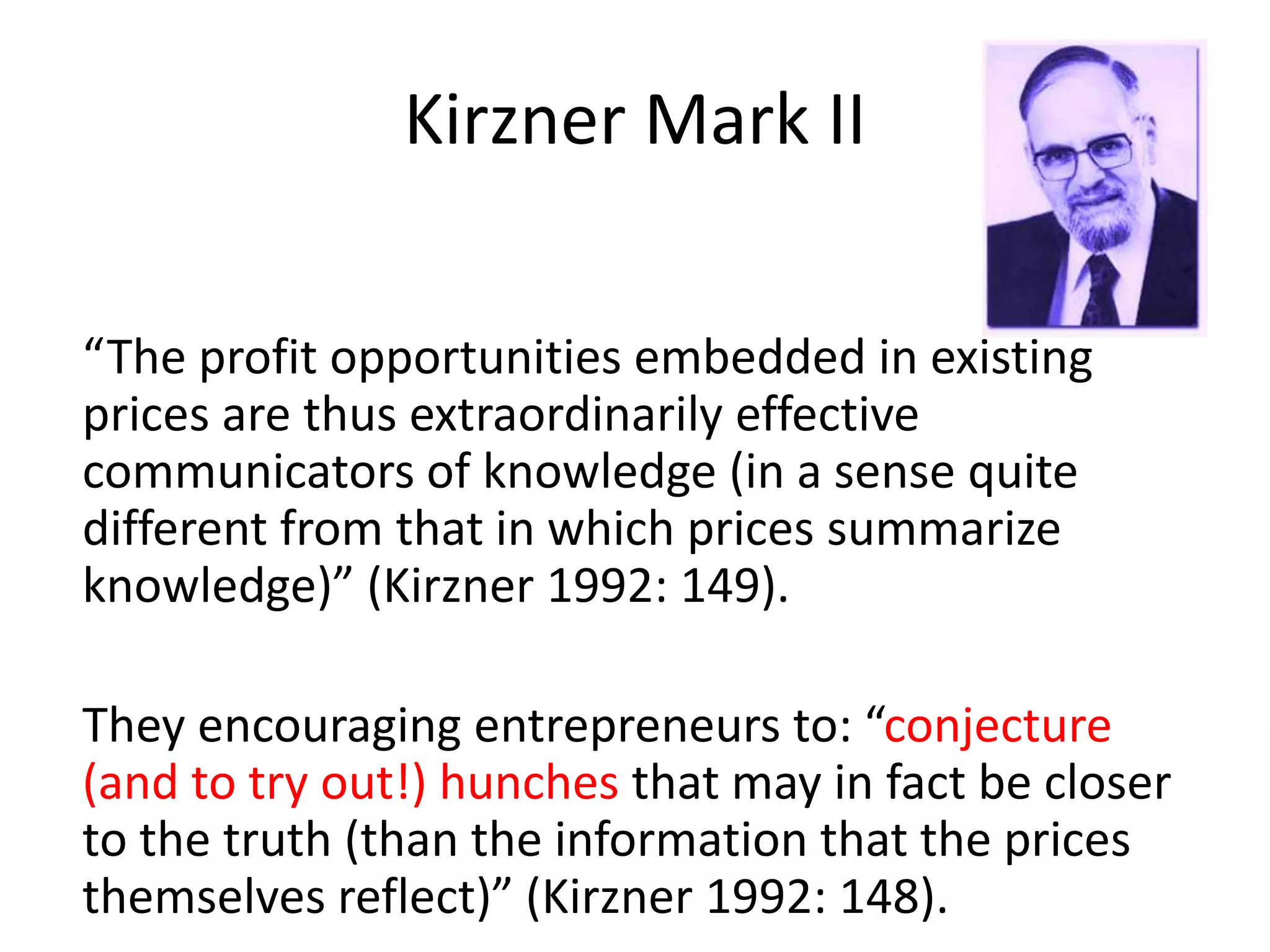 “The profit opportunities embedded in existing
prices are thus extraordinarily effective
communicators of knowledge (in a sense quite
different from that in which prices summarize
knowledge)” (Kirzner 1992: 149).
They encouraging entrepreneurs to: “conjecture
(and to try out!) hunches that may in fact be closer
to the truth (than the information that the prices
themselves reflect)” (Kirzner 1992: 148).
Kirzner Mark II
 