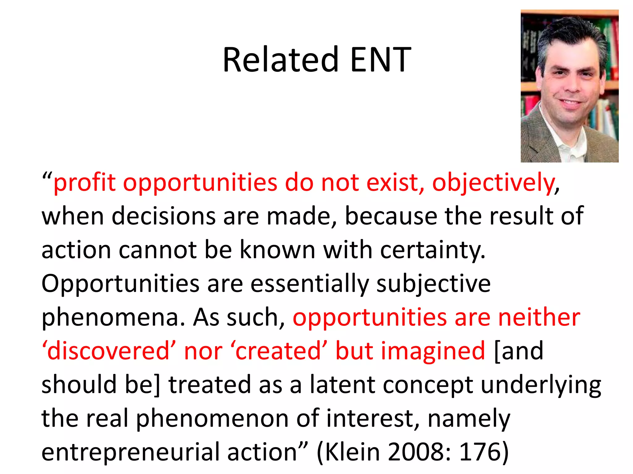 Related ENT
“profit opportunities do not exist, objectively,
when decisions are made, because the result of
action cannot be known with certainty.
Opportunities are essentially subjective
phenomena. As such, opportunities are neither
‘discovered’ nor ‘created’ but imagined [and
should be] treated as a latent concept underlying
the real phenomenon of interest, namely
entrepreneurial action” (Klein 2008: 176)
 