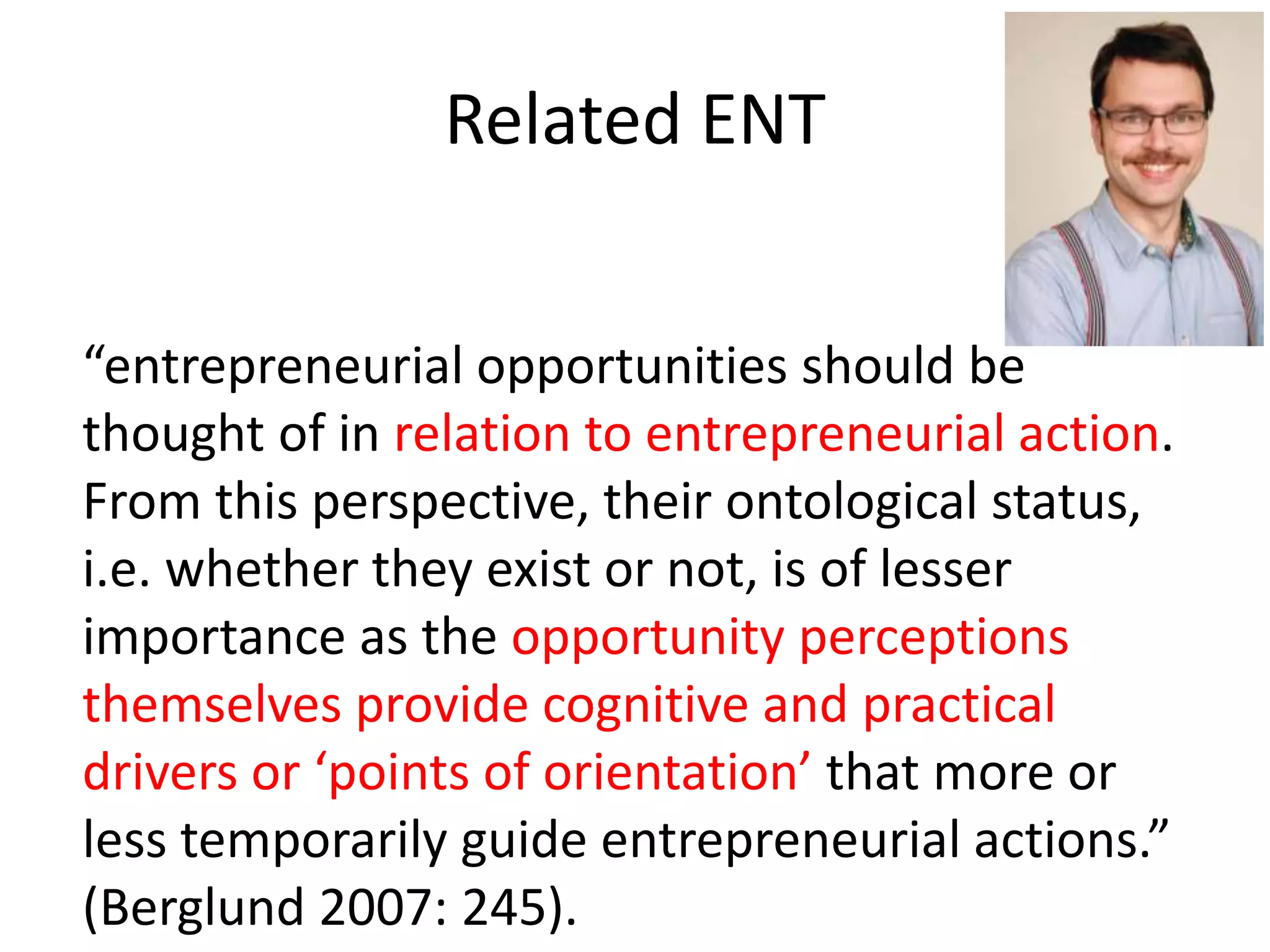 Related ENT
“entrepreneurial opportunities should be
thought of in relation to entrepreneurial action.
From this perspective, their ontological status,
i.e. whether they exist or not, is of lesser
importance as the opportunity perceptions
themselves provide cognitive and practical
drivers or ‘points of orientation’ that more or
less temporarily guide entrepreneurial actions.”
(Berglund 2007: 245).
 