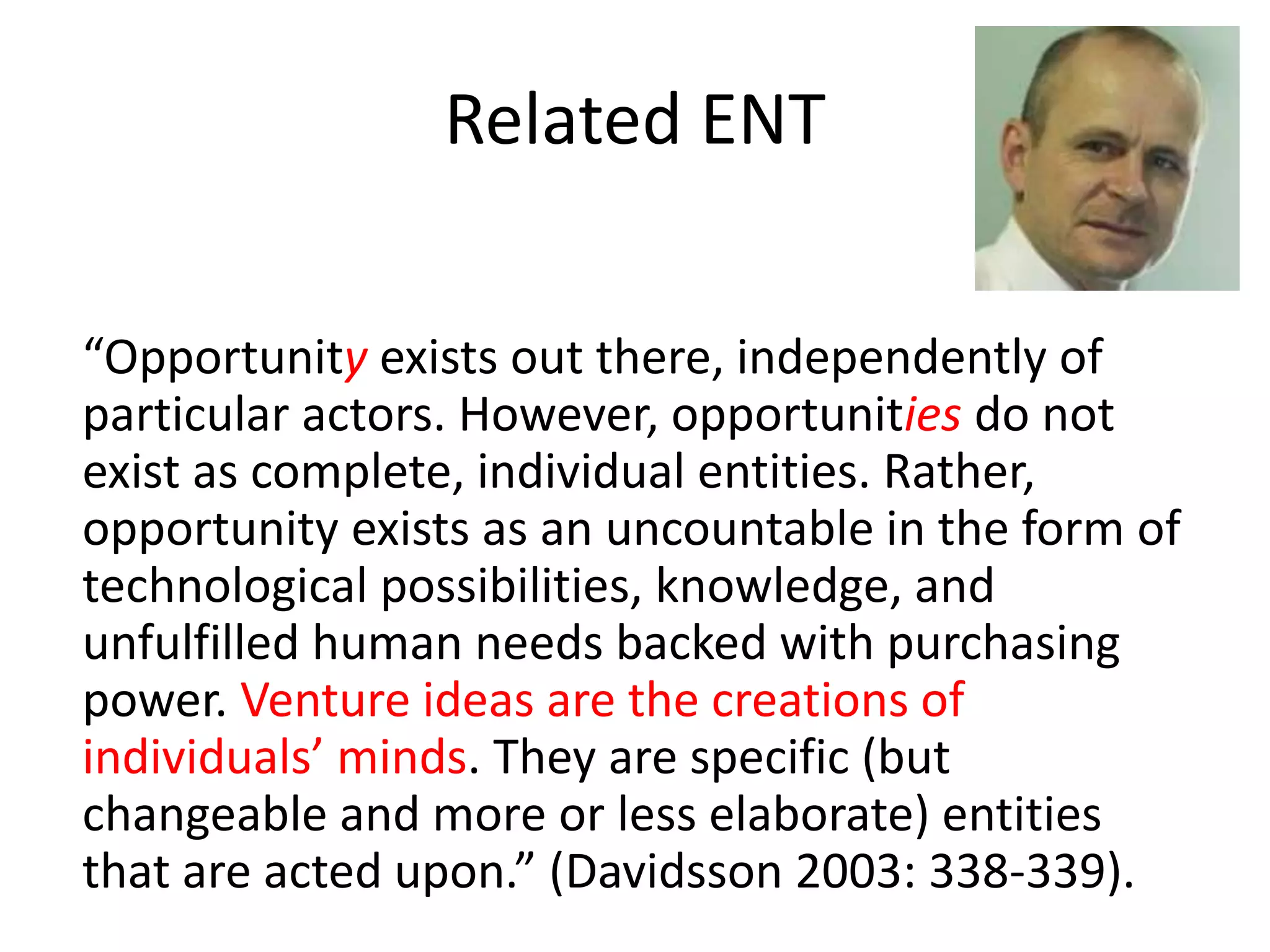 Related ENT
“Opportunity exists out there, independently of
particular actors. However, opportunities do not
exist as complete, individual entities. Rather,
opportunity exists as an uncountable in the form of
technological possibilities, knowledge, and
unfulfilled human needs backed with purchasing
power. Venture ideas are the creations of
individuals’ minds. They are specific (but
changeable and more or less elaborate) entities
that are acted upon.” (Davidsson 2003: 338-339).
 