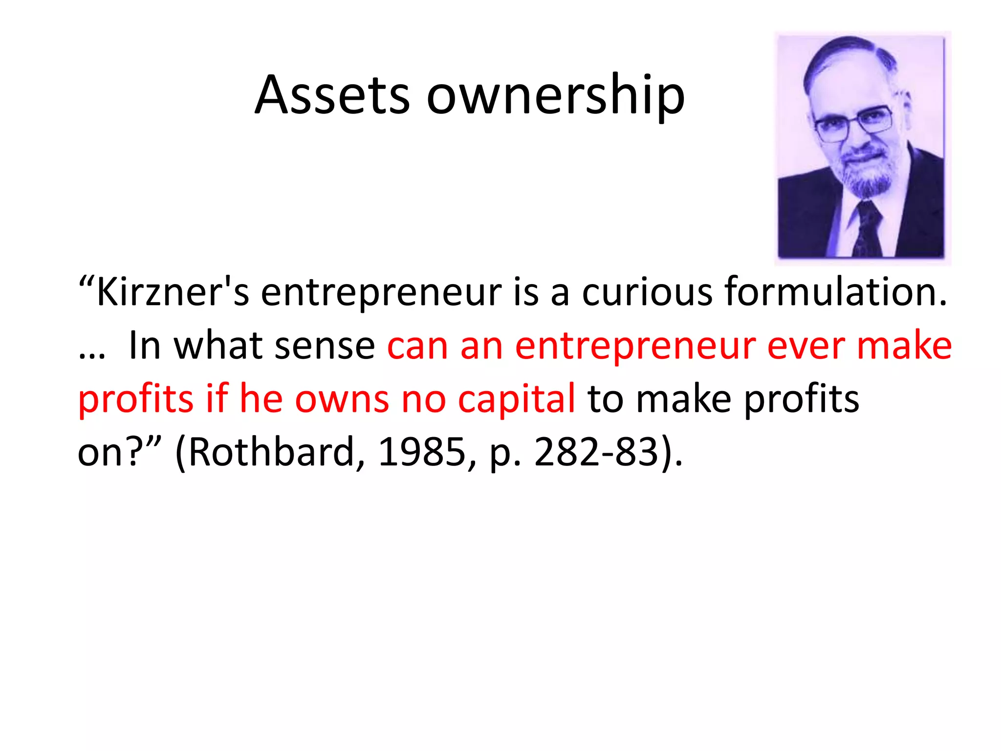 Assets ownership
“Kirzner's entrepreneur is a curious formulation.
… In what sense can an entrepreneur ever make
profits if he owns no capital to make profits
on?” (Rothbard, 1985, p. 282-83).
 