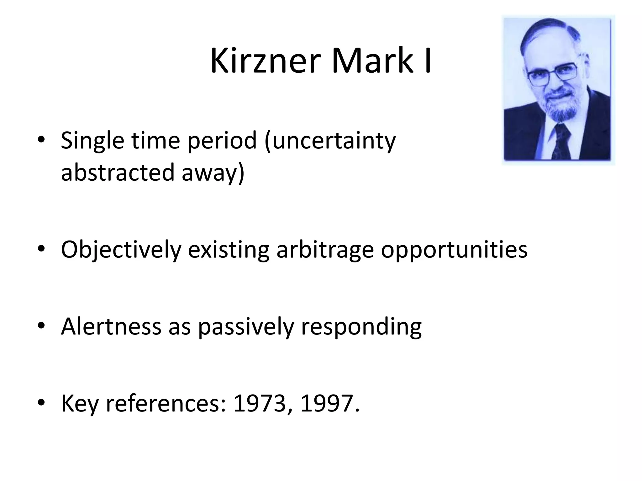 Kirzner Mark I
• Single time period (uncertainty
abstracted away)
• Objectively existing arbitrage opportunities
• Alertness as passively responding
• Key references: 1973, 1997.
 