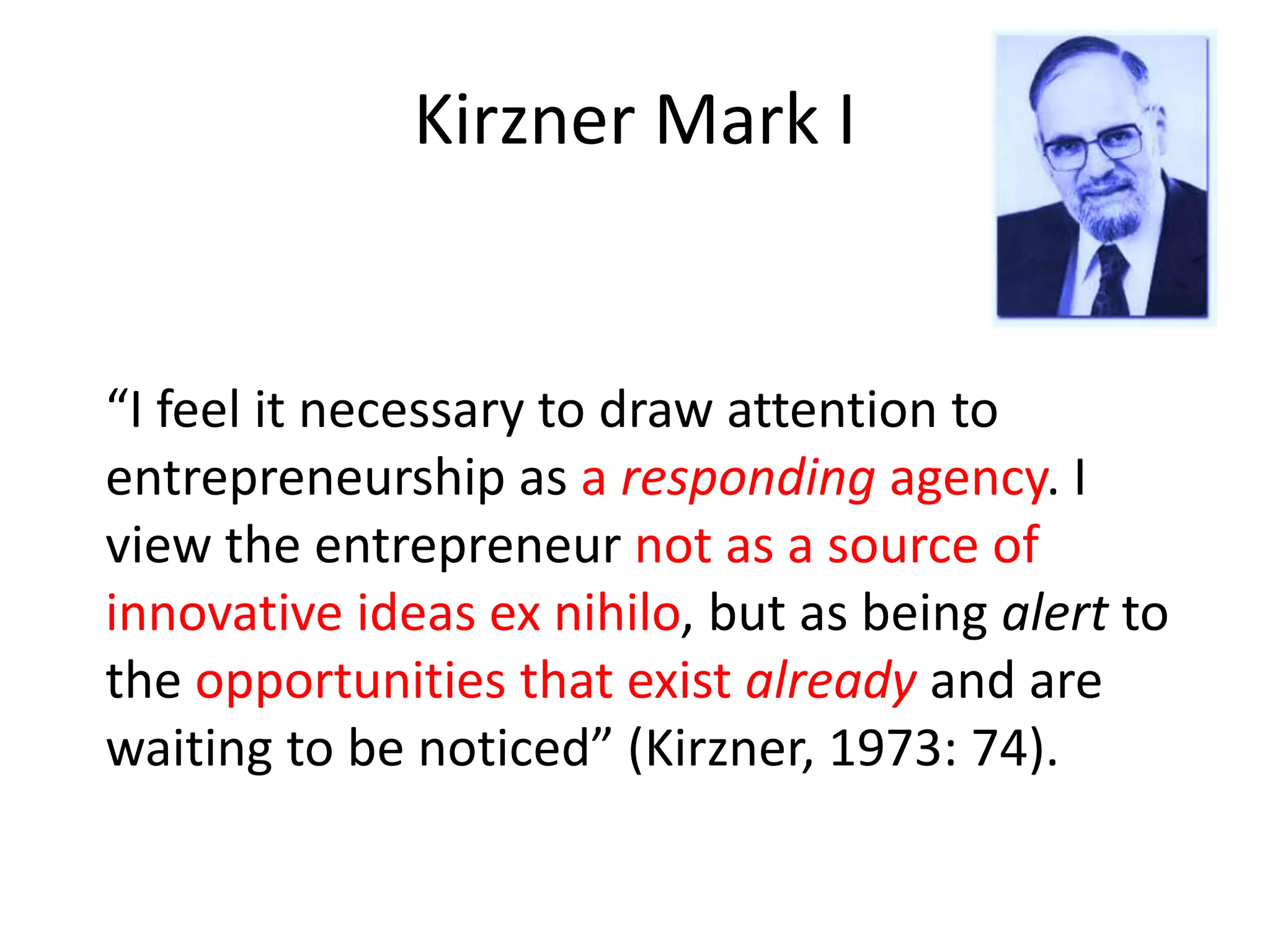 Kirzner Mark I
“I feel it necessary to draw attention to
entrepreneurship as a responding agency. I
view the entrepreneur not as a source of
innovative ideas ex nihilo, but as being alert to
the opportunities that exist already and are
waiting to be noticed” (Kirzner, 1973: 74).
 