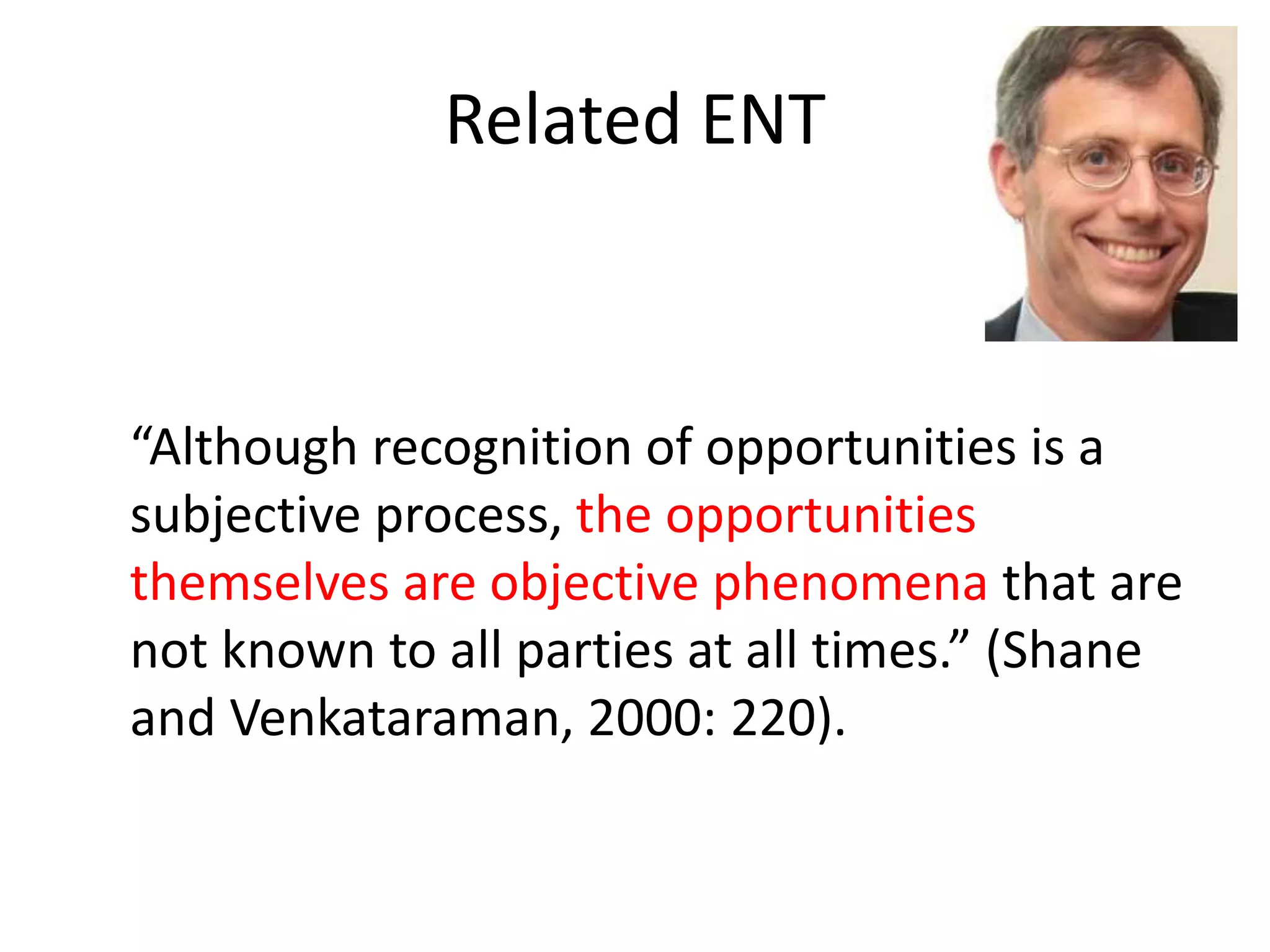 Related ENT
“Although recognition of opportunities is a
subjective process, the opportunities
themselves are objective phenomena that are
not known to all parties at all times.” (Shane
and Venkataraman, 2000: 220).
 