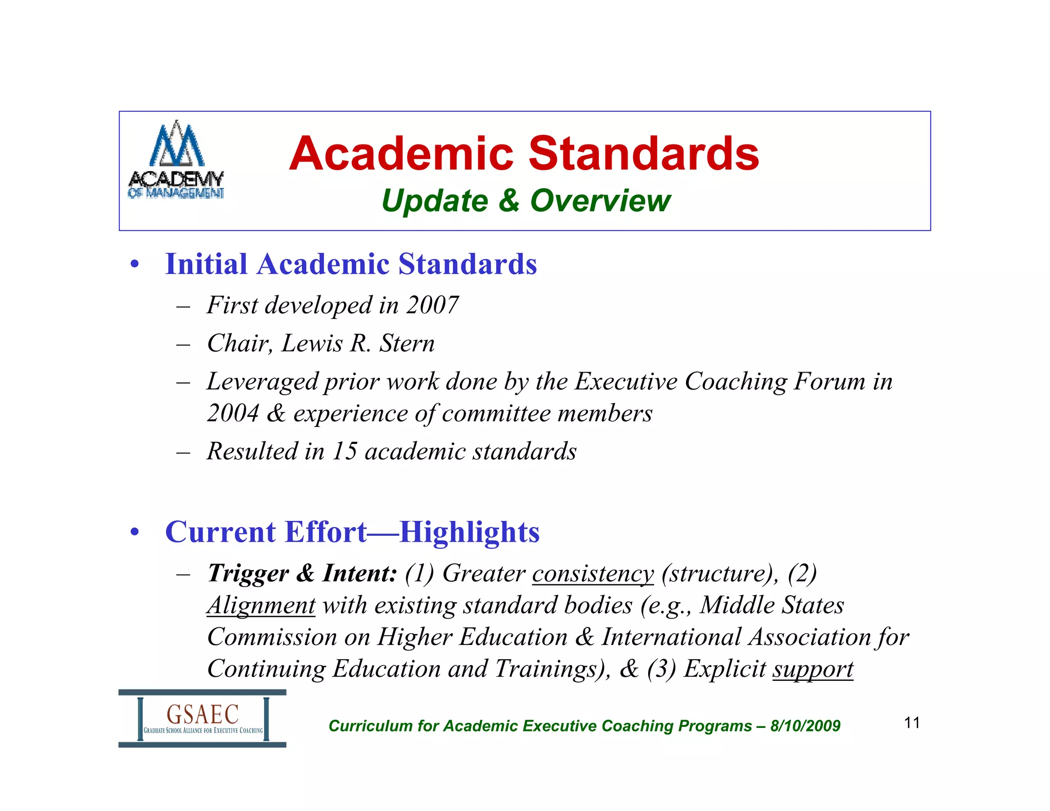 Academic Standards
                      Update & Overview
• Initial Academic Standards
   – First developed in 2007
   – Chair, Lewis R. Stern
   – Leveraged prior work done by the Executive Coaching Forum in
     2004 & experience of committee members
   – Resulted in 15 academic standards


• Current Effort—Highlights
   – Trigger & Intent: (1) Greater consistency (structure), (2)
     Alignment with existing standard bodies (e.g., Middle States
     Commission on Higher Education & International Association for
     Continuing Education and Trainings), & (3) Explicit support

                Curriculum for Academic Executive Coaching Programs – 8/10/2009   11
 