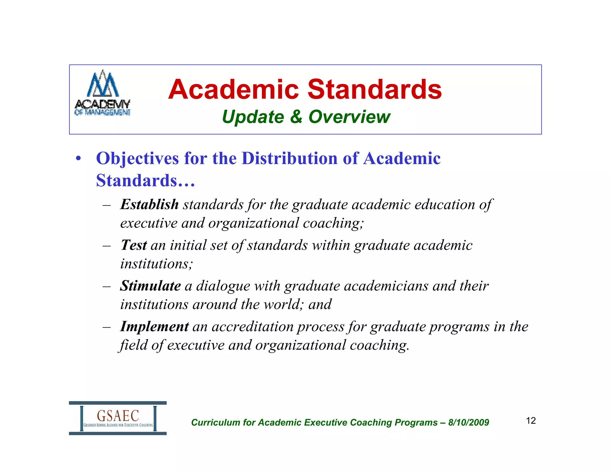 Academic Standards
                      Update & Overview

• Objectives for the Distribution of Academic
  Standards…
   – Establish standards for the graduate academic education of
     executive and organizational coaching;
   – Test an initial set of standards within graduate academic
     institutions;
   – Stimulate a dialogue with graduate academicians and their
     institutions around the world; and
   – Implement an accreditation process for graduate programs in the
     field of executive and organizational coaching.



                Curriculum for Academic Executive Coaching Programs – 8/10/2009   12
 