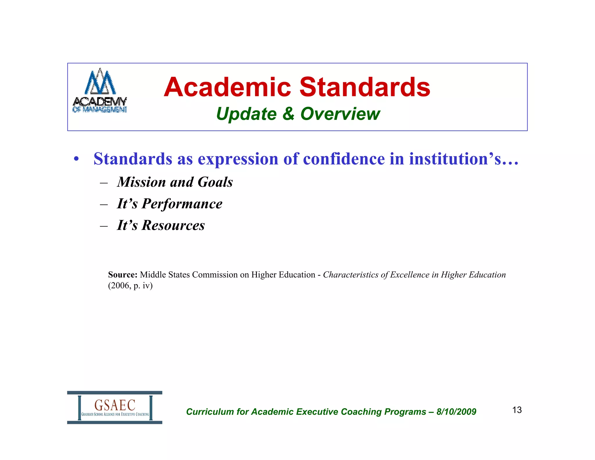 Academic Standards
                                Update & Overview

• Standards as expression of confidence in institution’s…
   – Mission and Goals
   – It’s Performance
   – It’s Resources


    Source: Middle States Commission on Higher Education - Characteristics of Excellence in Higher Education
    (2006, p. iv)




                        Curriculum for Academic Executive Coaching Programs – 8/10/2009                        13
 