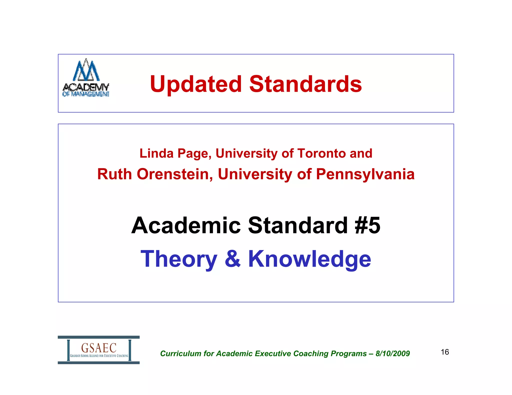 Updated Standards

     Linda Page, University of Toronto and
Ruth Orenstein, University of Pennsylvania


    Academic Standard #5
     Theory & Knowledge


        Curriculum for Academic Executive Coaching Programs – 8/10/2009   16
 