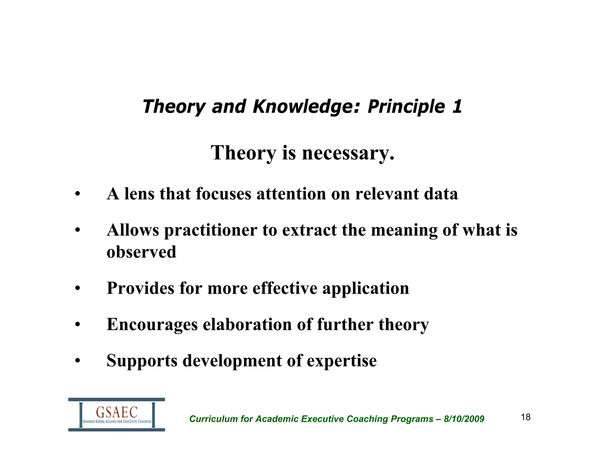 Theory and Knowledge: Principle 1

                  Theory is necessary.
•   A lens that focuses attention on relevant data
•   Allows practitioner to extract the meaning of what is
    observed
•   Provides for more effective application
•   Encourages elaboration of further theory
•   Supports development of expertise


              Curriculum for Academic Executive Coaching Programs – 8/10/2009   18
 