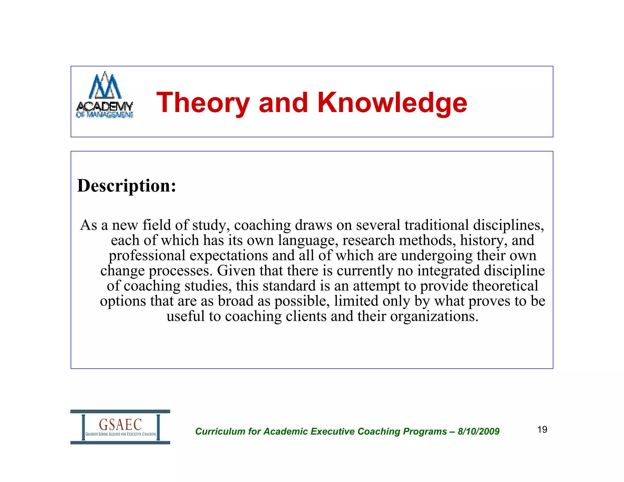 Theory and Knowledge

Description:

As a new field of study, coaching draws on several traditional disciplines,
     each of which has its own language, research methods, history, and
    professional expectations and all of which are undergoing their own
   change processes. Given that there is currently no integrated discipline
    of coaching studies, this standard is an attempt to provide theoretical
   options that are as broad as possible, limited only by what proves to be
              useful to coaching clients and their organizations.




                  Curriculum for Academic Executive Coaching Programs – 8/10/2009   19
 