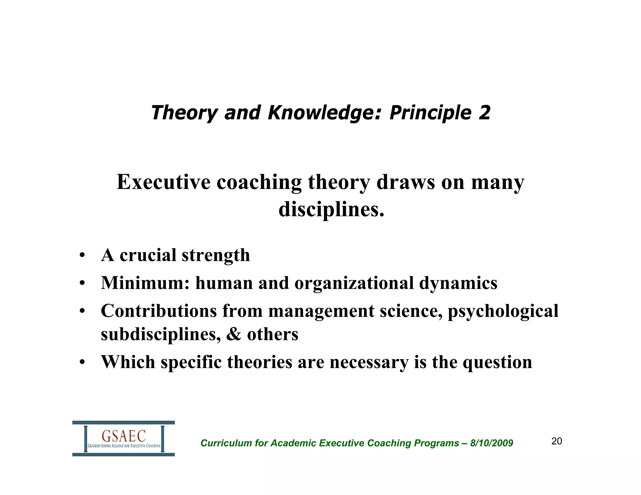 Theory and Knowledge: Principle 2


    Executive coaching theory draws on many
                    disciplines.
• A crucial strength
• Minimum: human and organizational dynamics
• Contributions from management science, psychological
  subdisciplines, & others
• Which specific theories are necessary is the question



             Curriculum for Academic Executive Coaching Programs – 8/10/2009   20
 