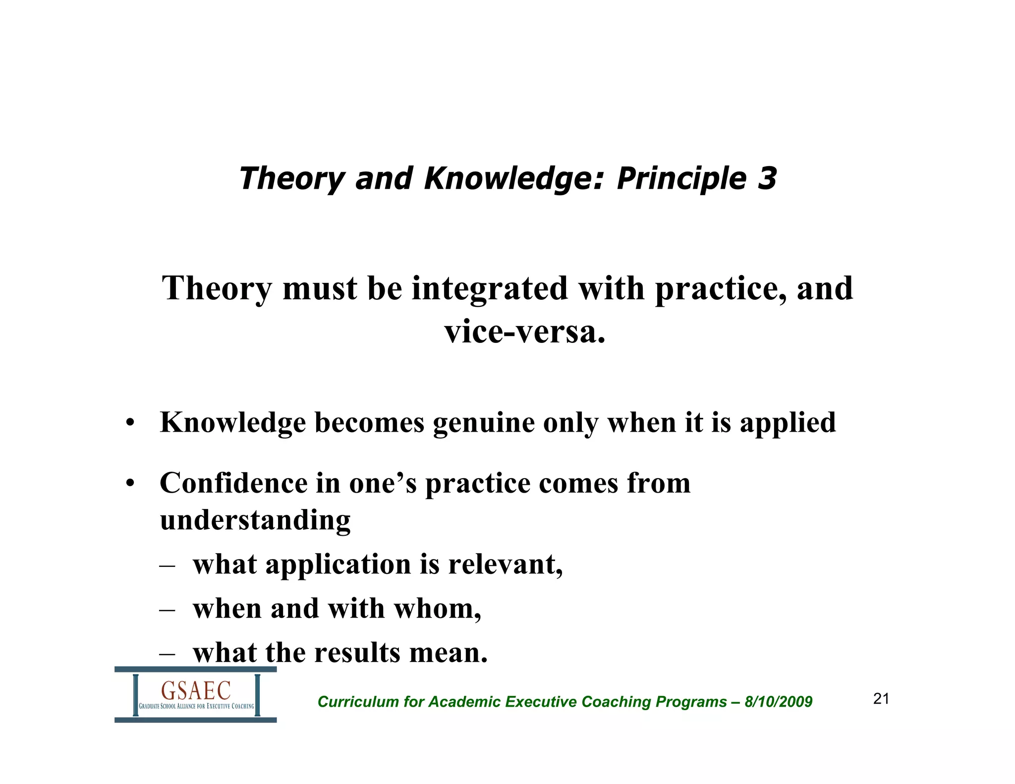 Theory and Knowledge: Principle 3


  Theory must be integrated with practice, and
                   vice-versa.

• Knowledge becomes genuine only when it is applied
• Confidence in one’s practice comes from
  understanding
  – what application is relevant,
  – when and with whom,
  – what the results mean.
             Curriculum for Academic Executive Coaching Programs – 8/10/2009   21
 