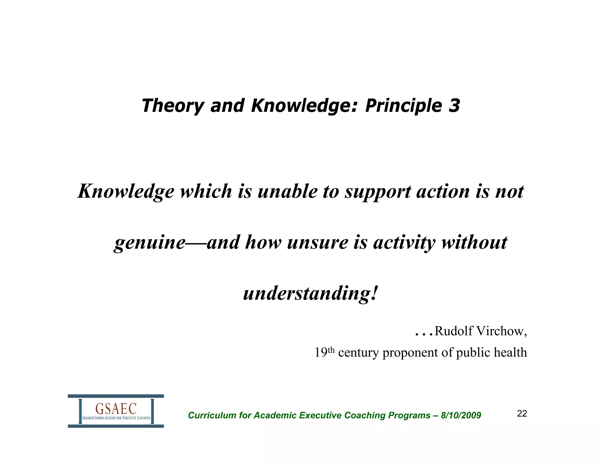 Theory and Knowledge: Principle 3



Knowledge which is unable to support action is not

    genuine—and how unsure is activity without

                       understanding!
                                                            …Rudolf Virchow,
                                       19th century proponent of public health



            Curriculum for Academic Executive Coaching Programs – 8/10/2009   22
 