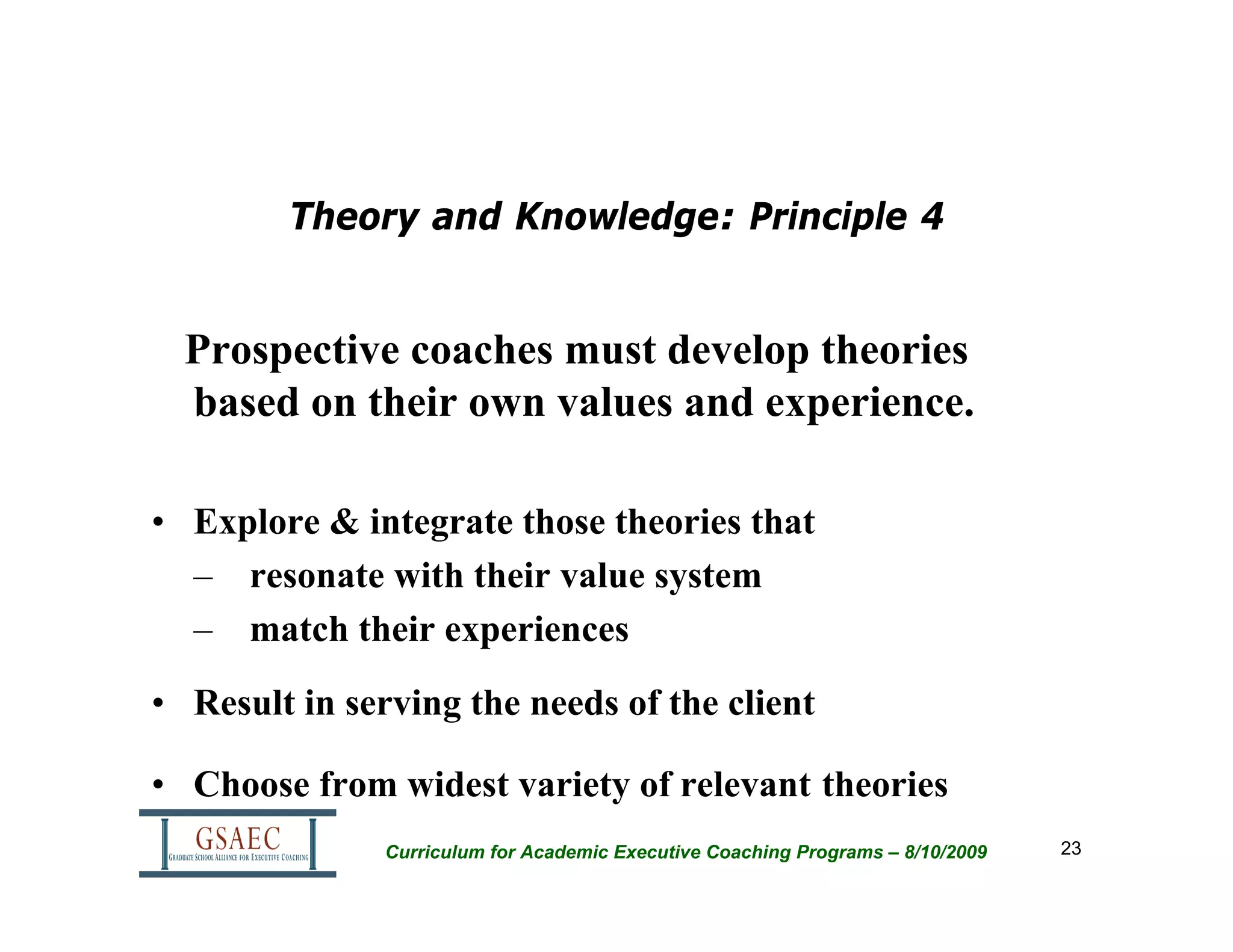 Theory and Knowledge: Principle 4


  Prospective coaches must develop theories
  based on their own values and experience.

• Explore & integrate those theories that
  – resonate with their value system
  – match their experiences
• Result in serving the needs of the client

• Choose from widest variety of relevant theories
               Curriculum for Academic Executive Coaching Programs – 8/10/2009   23
 