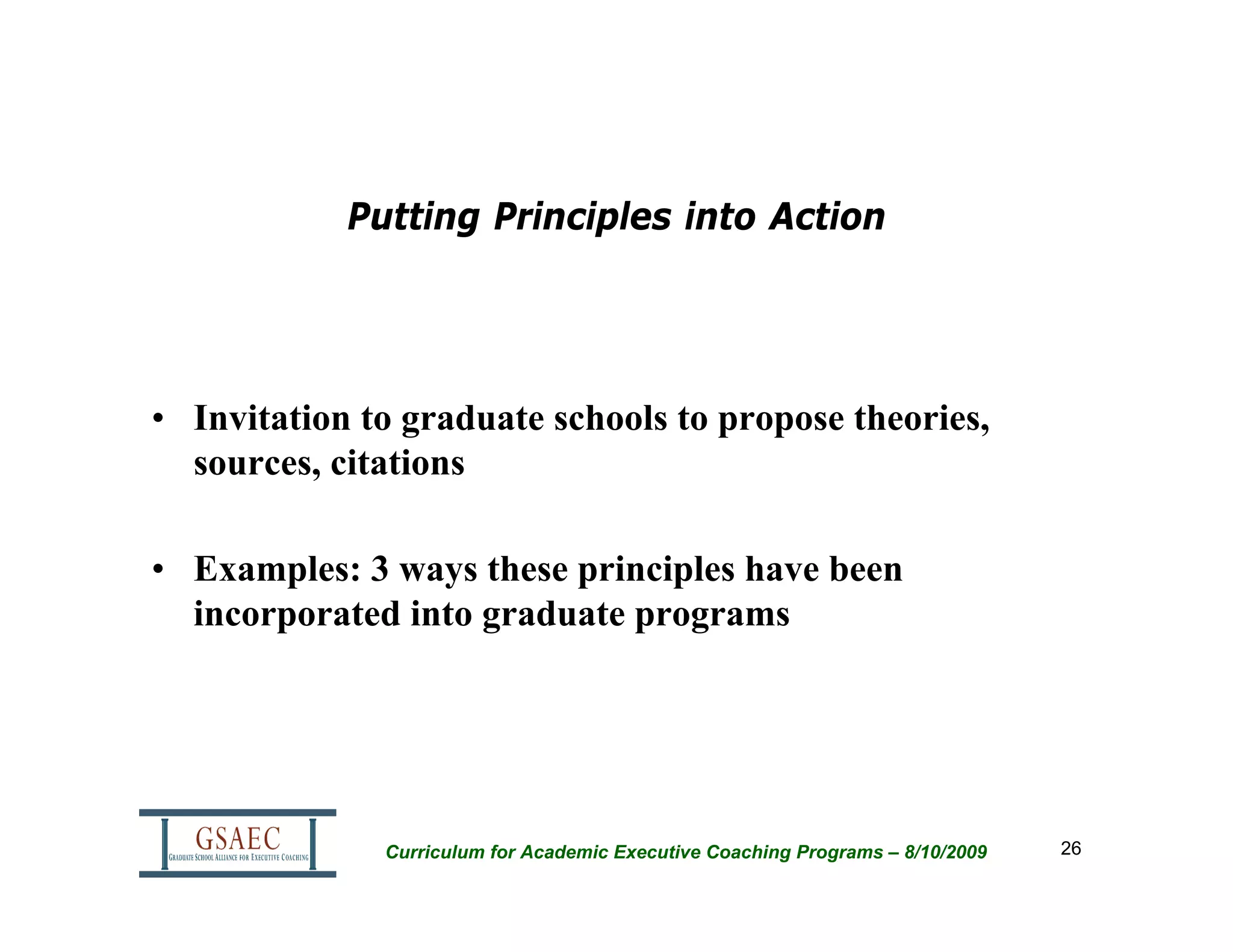 Putting Principles into Action




• Invitation to graduate schools to propose theories,
  sources, citations

• Examples: 3 ways these principles have been
  incorporated into graduate programs




              Curriculum for Academic Executive Coaching Programs – 8/10/2009   26
 