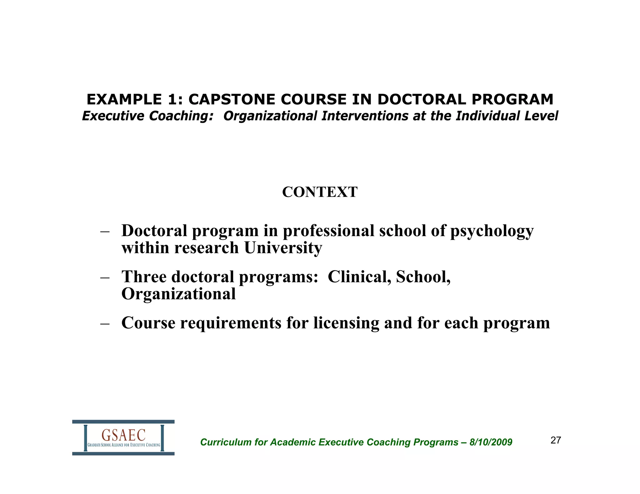 EXAMPLE 1: CAPSTONE COURSE IN DOCTORAL PROGRAM
Executive Coaching: Organizational Interventions at the Individual Level




                                 CONTEXT

  – Doctoral program in professional school of psychology
    within research University
  – Three doctoral programs: Clinical, School,
    Organizational
  – Course requirements for licensing and for each program




                 Curriculum for Academic Executive Coaching Programs – 8/10/2009   27
 