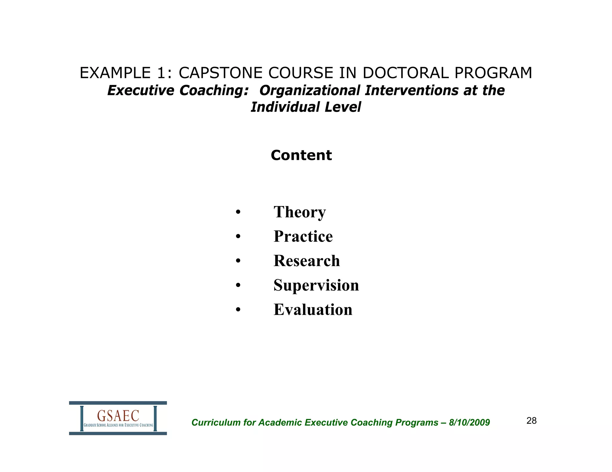 EXAMPLE 1: CAPSTONE COURSE IN DOCTORAL PROGRAM
  Executive Coaching: Organizational Interventions at the
                     Individual Level


                             Content



                      •       Theory
                      •       Practice
                      •       Research
                      •       Supervision
                      •       Evaluation




             Curriculum for Academic Executive Coaching Programs – 8/10/2009   28
 