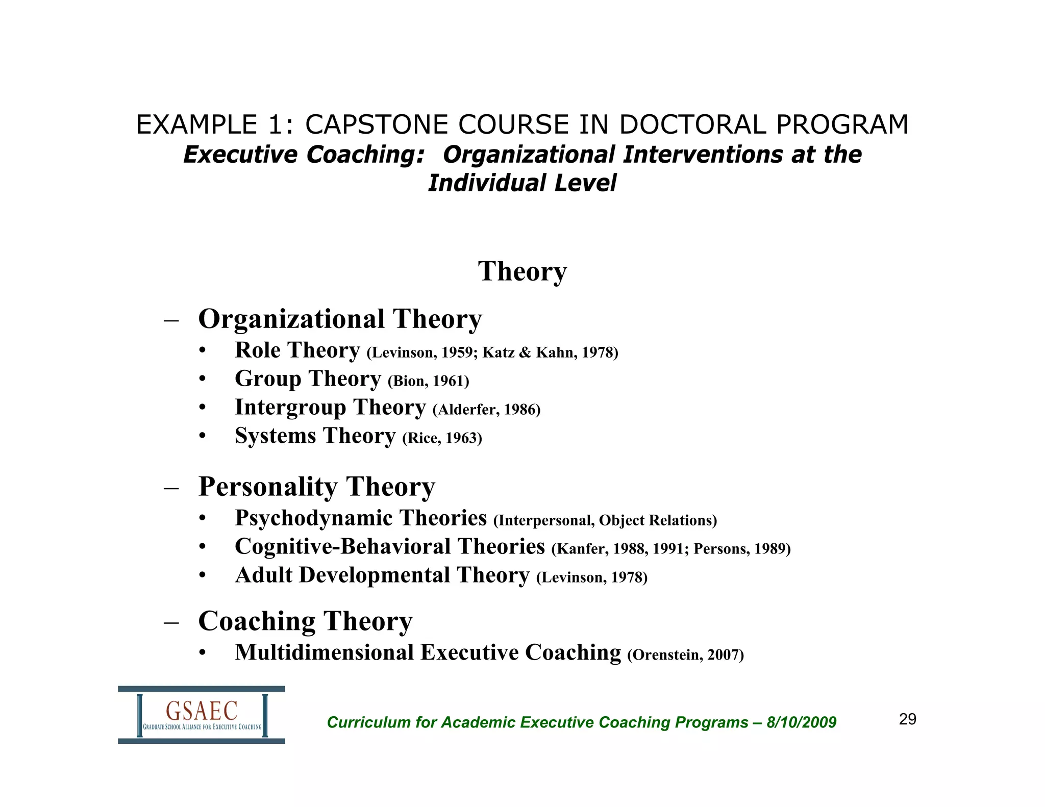 EXAMPLE 1: CAPSTONE COURSE IN DOCTORAL PROGRAM
  Executive Coaching: Organizational Interventions at the
                     Individual Level


                                    Theory
 – Organizational Theory
   •   Role Theory (Levinson, 1959; Katz & Kahn, 1978)
   •   Group Theory (Bion, 1961)
   •   Intergroup Theory (Alderfer, 1986)
   •   Systems Theory (Rice, 1963)

 – Personality Theory
   •   Psychodynamic Theories (Interpersonal, Object Relations)
   •   Cognitive-Behavioral Theories (Kanfer, 1988, 1991; Persons, 1989)
   •   Adult Developmental Theory (Levinson, 1978)

 – Coaching Theory
   •   Multidimensional Executive Coaching (Orenstein, 2007)

                  Curriculum for Academic Executive Coaching Programs – 8/10/2009   29
 