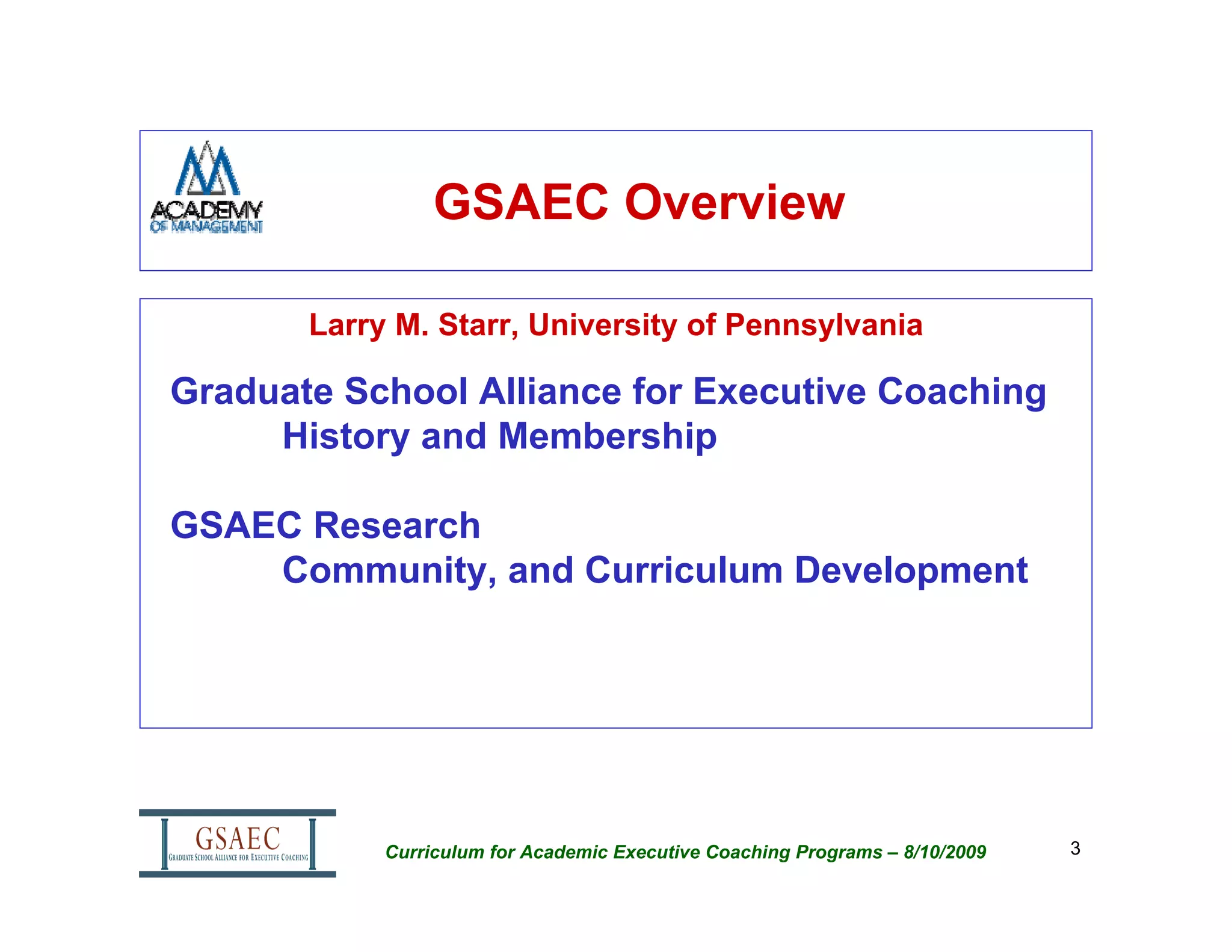 GSAEC Overview

       Larry M. Starr, University of Pennsylvania

Graduate School Alliance for Executive Coaching
     History and Membership

GSAEC Research
    Community, and Curriculum Development




            Curriculum for Academic Executive Coaching Programs – 8/10/2009   3
 