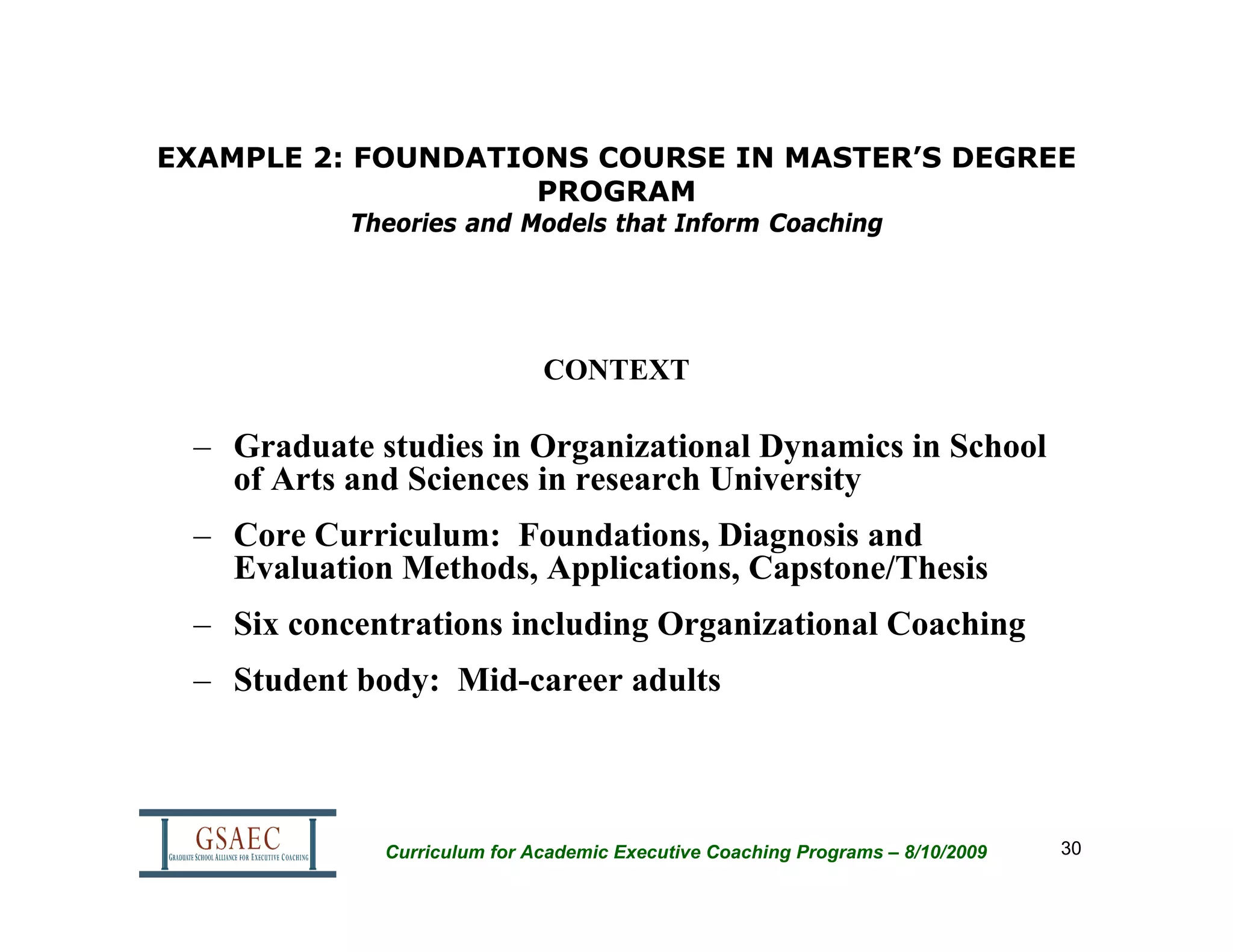 EXAMPLE 2: FOUNDATIONS COURSE IN MASTER’S DEGREE
                    PROGRAM
           Theories and Models that Inform Coaching




                             CONTEXT

 – Graduate studies in Organizational Dynamics in School
   of Arts and Sciences in research University
 – Core Curriculum: Foundations, Diagnosis and
   Evaluation Methods, Applications, Capstone/Thesis
 – Six concentrations including Organizational Coaching
 – Student body: Mid-career adults



             Curriculum for Academic Executive Coaching Programs – 8/10/2009   30
 