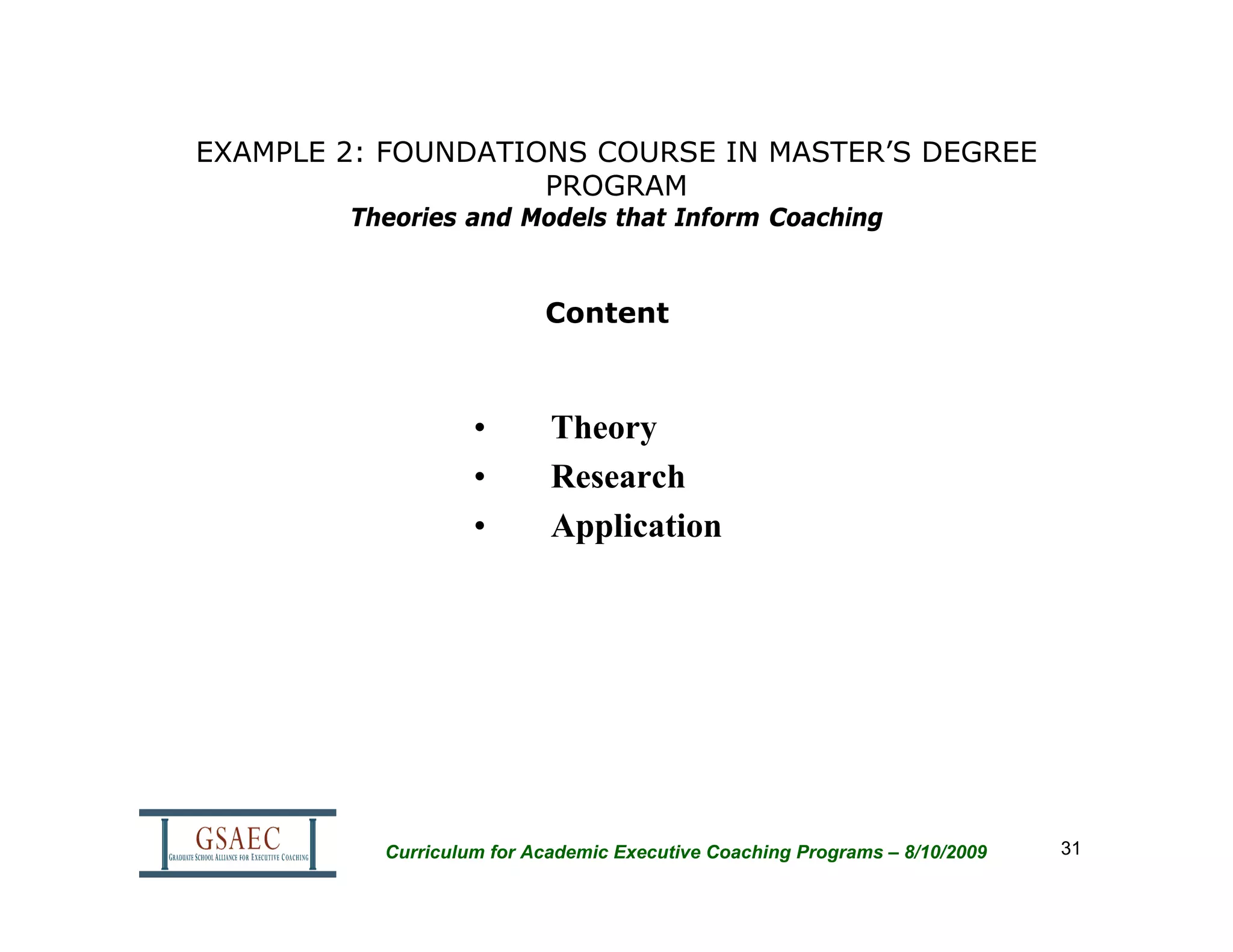 EXAMPLE 2: FOUNDATIONS COURSE IN MASTER’S DEGREE
                    PROGRAM
        Theories and Models that Inform Coaching


                          Content



                   •       Theory
                   •       Research
                   •       Application




          Curriculum for Academic Executive Coaching Programs – 8/10/2009   31
 