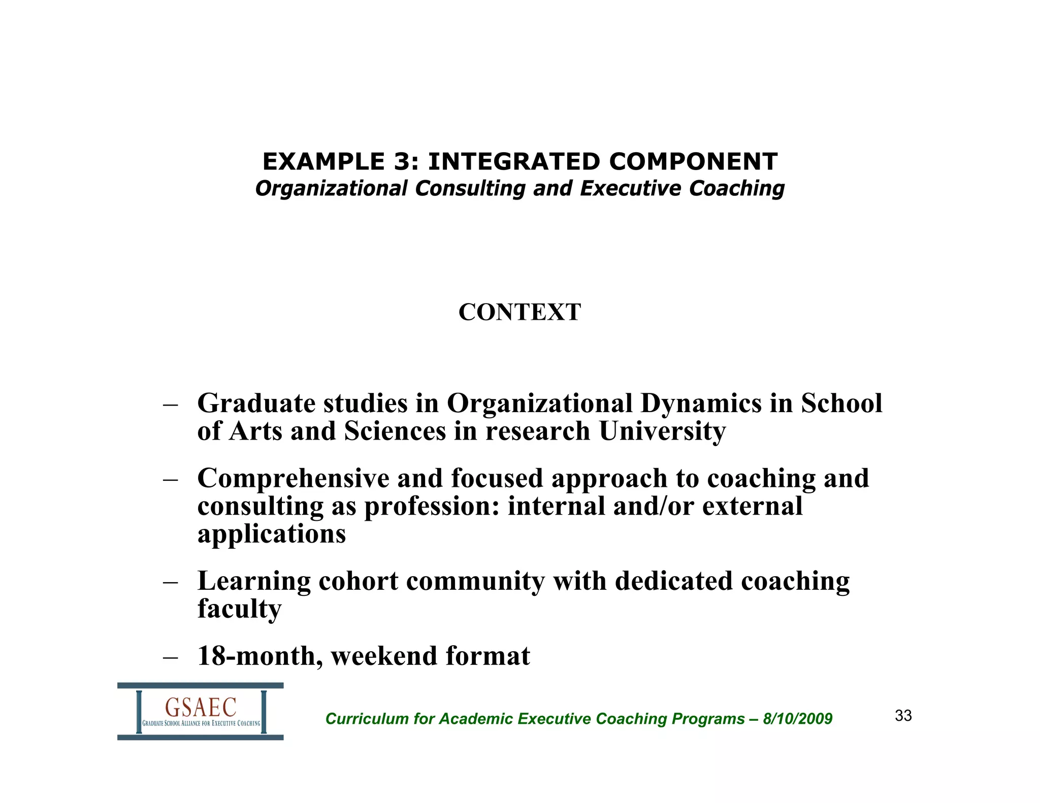 EXAMPLE 3: INTEGRATED COMPONENT
      Organizational Consulting and Executive Coaching




                            CONTEXT


– Graduate studies in Organizational Dynamics in School
  of Arts and Sciences in research University
– Comprehensive and focused approach to coaching and
  consulting as profession: internal and/or external
  applications
– Learning cohort community with dedicated coaching
  faculty
– 18-month, weekend format

            Curriculum for Academic Executive Coaching Programs – 8/10/2009   33
 