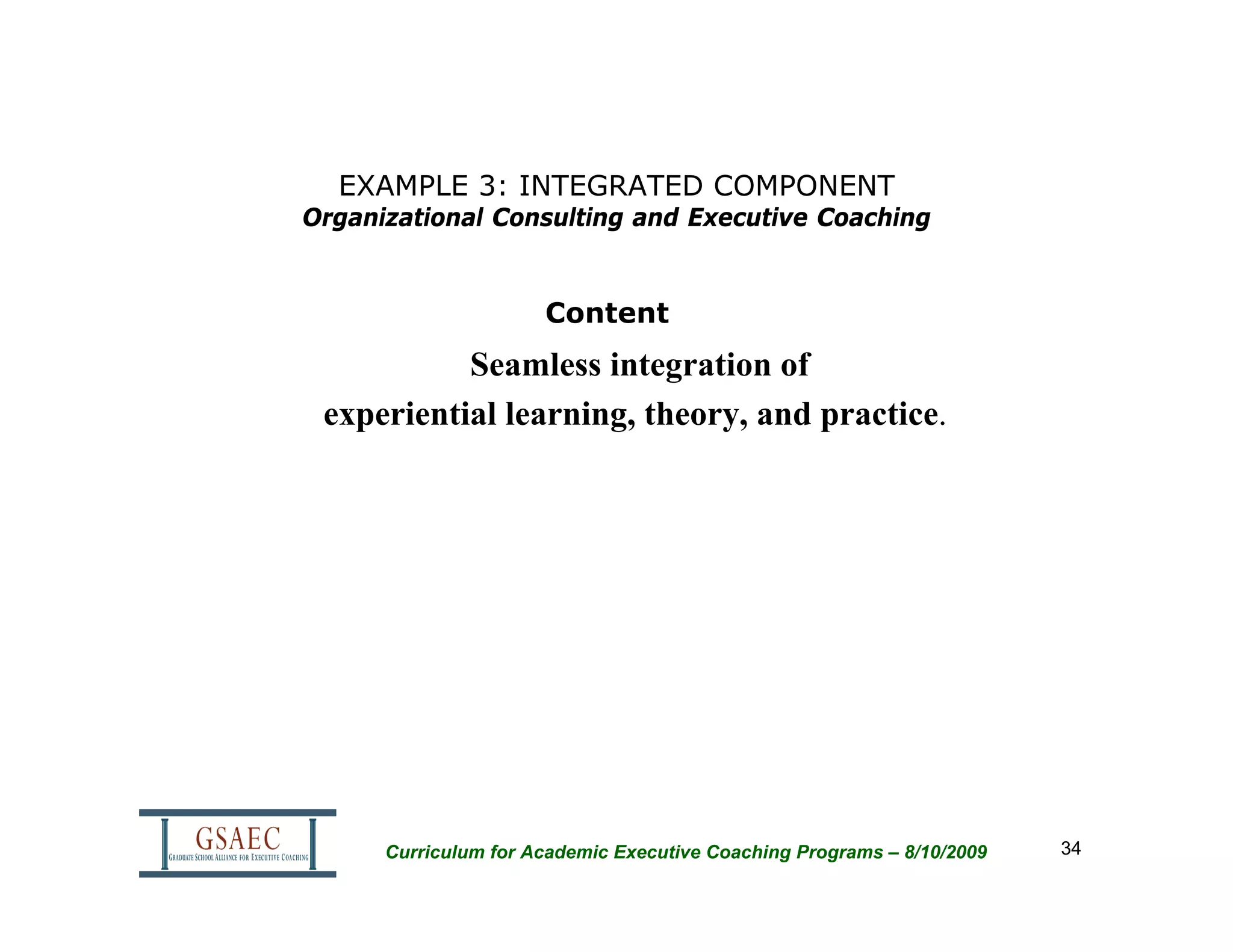 EXAMPLE 3: INTEGRATED COMPONENT
Organizational Consulting and Executive Coaching


                      Content
           Seamless integration of
 experiential learning, theory, and practice.




      Curriculum for Academic Executive Coaching Programs – 8/10/2009   34
 