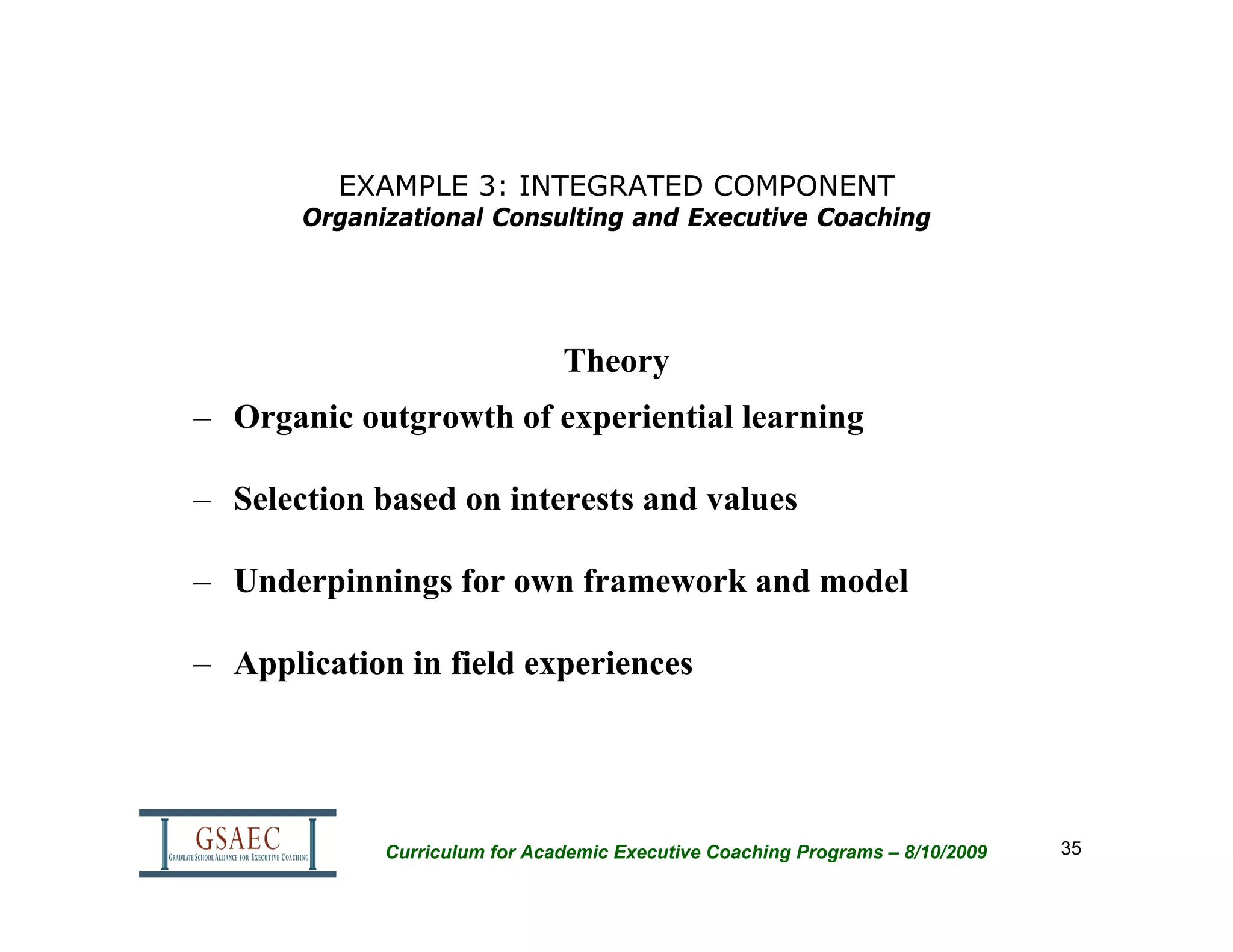 EXAMPLE 3: INTEGRATED COMPONENT
       Organizational Consulting and Executive Coaching




                               Theory
– Organic outgrowth of experiential learning

– Selection based on interests and values

– Underpinnings for own framework and model

– Application in field experiences




             Curriculum for Academic Executive Coaching Programs – 8/10/2009   35
 