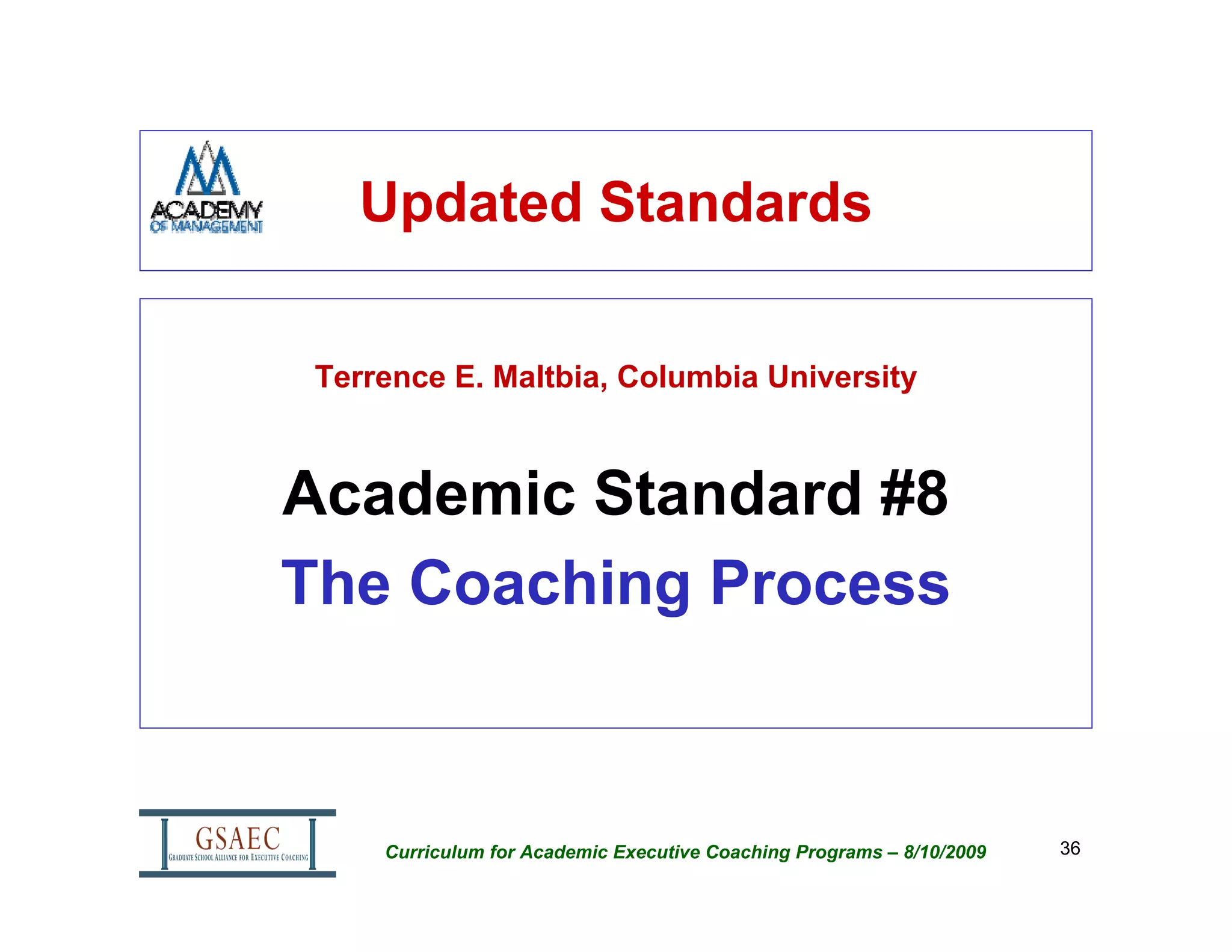 Updated Standards

 Terrence E. Maltbia, Columbia University



Academic Standard #8
The Coaching Process



     Curriculum for Academic Executive Coaching Programs – 8/10/2009   36
 