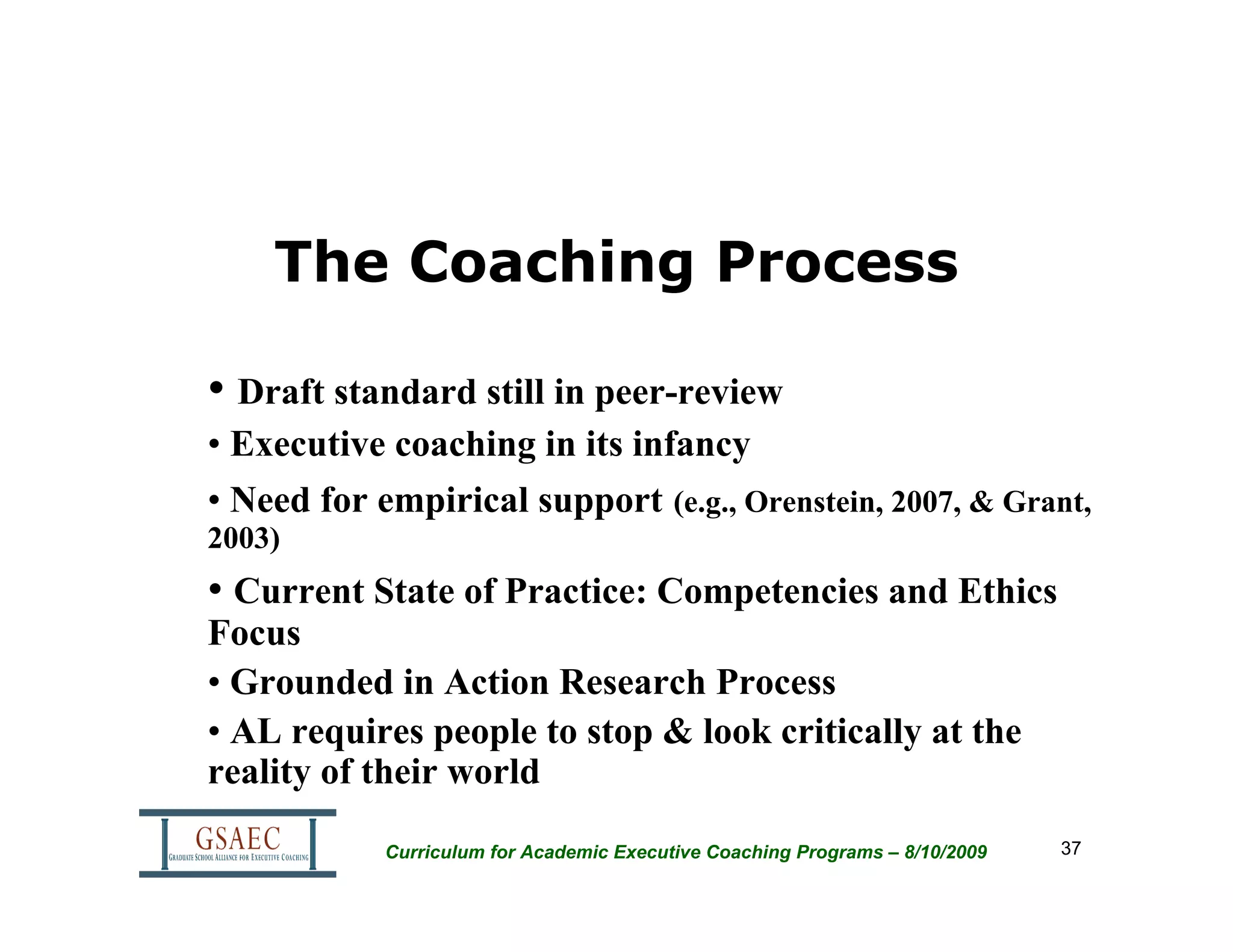 The Coaching Process

• Draft standard still in peer-review
• Executive coaching in its infancy
• Need for empirical support (e.g., Orenstein, 2007, & Grant,
2003)
• Current State of Practice: Competencies and Ethics
Focus
• Grounded in Action Research Process
• AL requires people to stop & look critically at the
reality of their world

            Curriculum for Academic Executive Coaching Programs – 8/10/2009   37
 