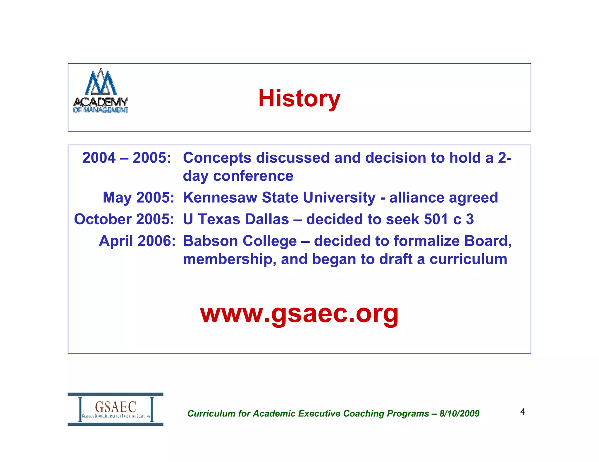 History

 2004 – 2005: Concepts discussed and decision to hold a 2-
               day conference
   May 2005: Kennesaw State University - alliance agreed
October 2005: U Texas Dallas – decided to seek 501 c 3
   April 2006: Babson College – decided to formalize Board,
               membership, and began to draft a curriculum


                 www.gsaec.org


               Curriculum for Academic Executive Coaching Programs – 8/10/2009   4
 