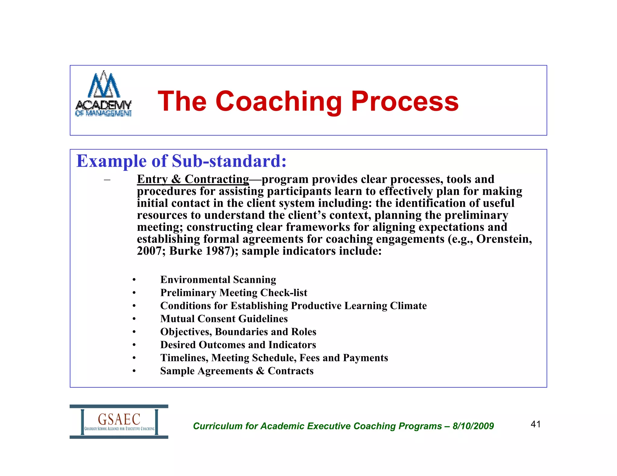 The Coaching Process

Example of Sub-standard:
   –       Entry & Contracting—program provides clear processes, tools and
           procedures for assisting participants learn to effectively plan for making
           initial contact in the client system including: the identification of useful
           resources to understand the client’s context, planning the preliminary
           meeting; constructing clear frameworks for aligning expectations and
           establishing formal agreements for coaching engagements (e.g., Orenstein,
           2007; Burke 1987); sample indicators include:

       •       Environmental Scanning
       •       Preliminary Meeting Check-list
       •       Conditions for Establishing Productive Learning Climate
       •       Mutual Consent Guidelines
       •       Objectives, Boundaries and Roles
       •       Desired Outcomes and Indicators
       •       Timelines, Meeting Schedule, Fees and Payments
       •       Sample Agreements & Contracts




                     Curriculum for Academic Executive Coaching Programs – 8/10/2009   41
 